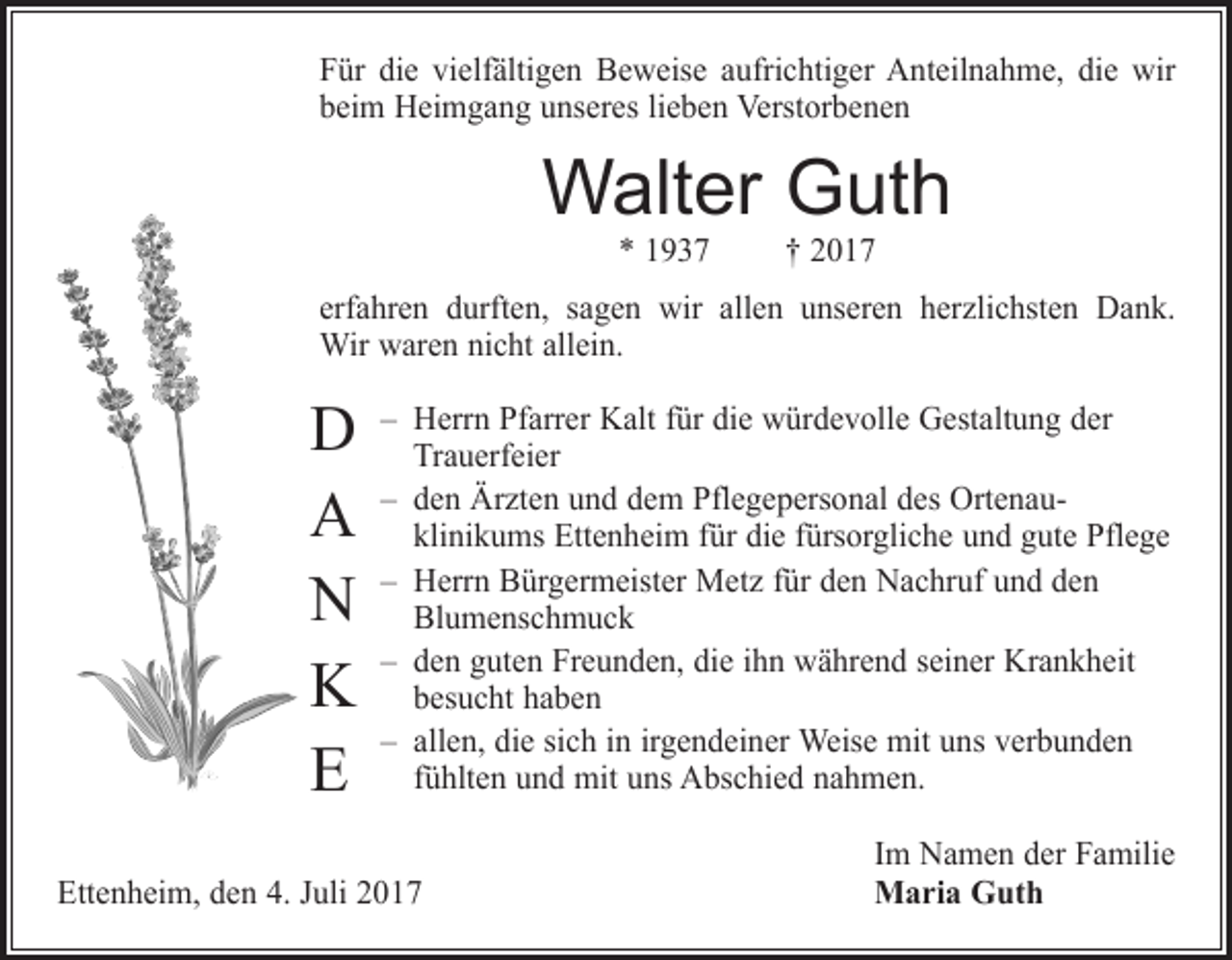 <p>Für die vielfältigen Beweise aufrichtiger Anteilnahme, die wir<br />beim Heimgang unseres lieben Verstorbenen</p><p>Walter Guth<br />* 1937 † 2017</p><p>erfahren durften, sagen wir allen unseren herzlichsten Dank.<br />Wir waren nicht allein.</p><p>D<br />A<br />N<br />K<br />E</p><p>– Herrn Pfarrer Kalt für die würdevolle Gestaltung der<br />­Trauerfeier<br />– den Ärzten und dem Pflegepersonal des Ortenauklinikums Ettenheim für die fürsorgliche und gute Pflege<br />– Herrn Bürgermeister Metz für den Nachruf und den<br />­Blumenschmuck<br />– den guten Freunden, die ihn während seiner Krankheit<br />besucht haben<br />– allen, die sich in irgendeiner Weise mit uns verbunden<br />fühlten und mit uns Abschied nahmen.</p><p>Ettenheim, den 4. Juli 2017</p><p>Im Namen der Familie<br />Maria Guth</p>