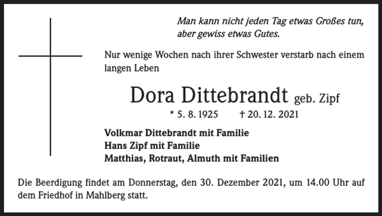 <p>Man kann nicht jeden Tag etwas Großes tun,<br />aber gewiss etwas Gutes.<br />Nur wenige Wochen nach ihrer Schwester verstarb nach einem<br />langen Leben</p><p>Dora Dittebrandt geb. Zipf<br />* 5. 8. 1925 † 20. 12. 2021<br />Volkmar Dittebrandt mit Familie<br />Hans Zipf mit Familie<br />Matthias, Rotraut, Almuth mit Familien<br />Die Beerdigung findet am Donnerstag, den 30. Dezember 2021, um 14.00 Uhr auf<br />dem Friedhof in Mahlberg statt.</p>