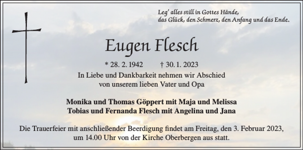 <p>Leg’ alles still in Gottes Hände,<br />das Glück, den Schmerz, den Anfang und das Ende.</p><p>Eugen Flesch<br />* 28. 2. 1942<br />† 30. 1. 2023<br />In Liebe und Dankbarkeit nehmen wir Abschied<br />von unserem lieben Vater und Opa<br />Monika und Thomas Göppert mit Maja und Melissa<br />Tobias und Fernanda Flesch mit Angelina und Jana<br />Die Trauerfeier mit anschließender Beerdigung findet am Freitag, den 3. Februar 2023,<br />um 14.00 Uhr von der Kirche Oberbergen aus statt.</p>