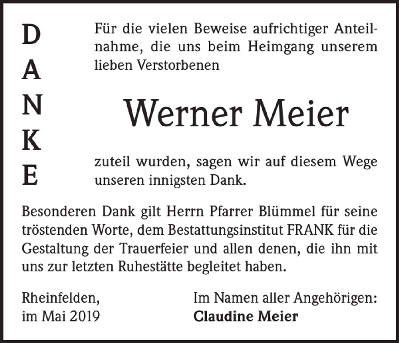 <p>D<br />A<br />N<br />K<br />E</p><p>Für die vielen Beweise aufrichtiger Anteilnahme, die uns beim Heimgang unserem<br />lieben Verstorbenen</p><p>Werner Meier<br />zuteil wurden, sagen wir auf diesem Wege<br />unseren innigsten Dank.</p><p>Besonderen Dank gilt Herrn Pfarrer Blümmel für seine<br />tröstenden Worte, dem Bestattungsinstitut FRANK für die<br />Gestaltung der Trauerfeier und allen denen, die ihn mit<br />uns zur letzten Ruhestätte begleitet haben.<br />Rheinfelden,<br />im Mai 2019</p><p>Im Namen aller Angehörigen:<br />Claudine Meier</p>