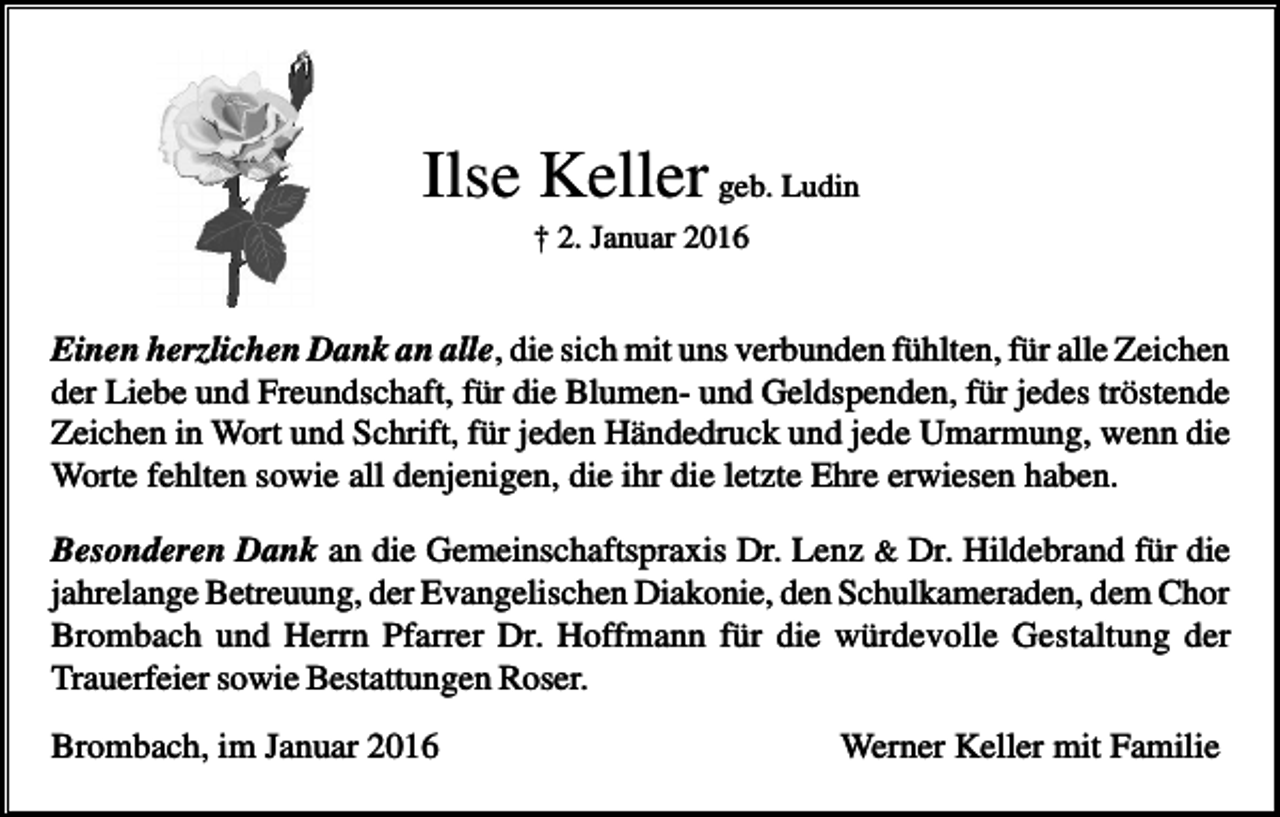 <p>Ilse Keller geb. Ludin<br />† 2. Januar 2016</p><p>Einen herzlichen Dank an alle, die sich mit uns verbunden fühlten, für alle Zeichen<br />der Liebe und Freundschaft, für die Blumen- und Geldspenden, für jedes tröstende<br />Zeichen in Wort und Schrift, für jeden Händedruck und jede Umarmung, wenn die<br />Worte fehlten sowie all denjenigen, die ihr die letzte Ehre erwiesen haben.<br />Besonderen Dank an die Gemeinschaftspraxis Dr. Lenz &amp; Dr. Hildebrand für die<br />jahrelange Betreuung, der Evangelischen Diakonie, den Schulkameraden, dem Chor<br />Brombach und Herrn Pfarrer Dr. Hoffmann für die würdevolle Gestaltung der<br />Trauerfeier sowie Bestattungen Roser.<br />Brombach, im Januar 2016</p><p>Werner Keller mit Familie</p>