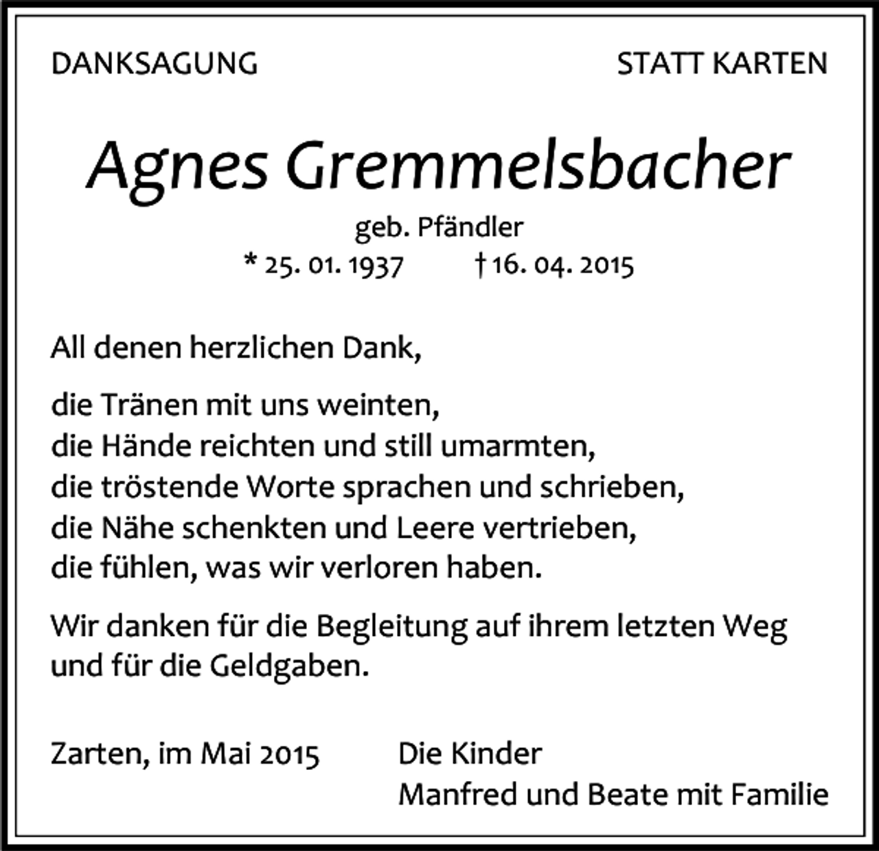 <p>DANKSAGUNG</p><p>STATT KARTEN</p><p>Agnes Gremmelsbacher<br />geb. Pfändler<br />* 25. 01. 1937<br />† 16. 04. 2015</p><p>All denen herzlichen Dank,<br />die Tränen mit uns weinten,<br />die Hände reichten und still umarmten,<br />die tröstende Worte sprachen und schrieben,<br />die Nähe schenkten und Leere vertrieben,<br />die fühlen, was wir verloren haben.<br />Wir danken für die Begleitung auf ihrem letzten Weg<br />und für die Geldgaben.<br />Zarten, im Mai 2015</p><p>Die Kinder<br />Manfred und Beate mit Familie</p>