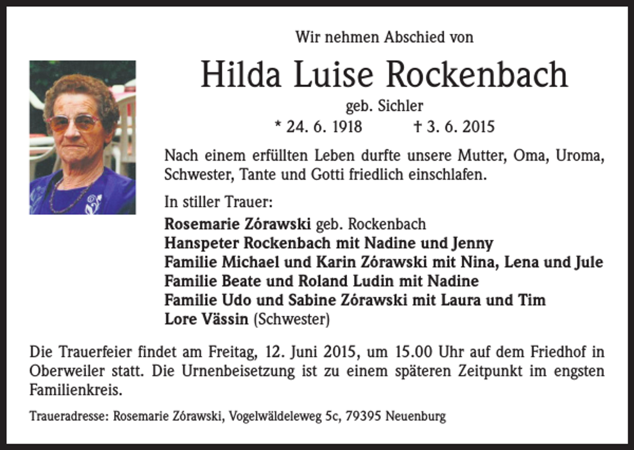<p>Wir nehmen Abschied von</p><p>Hilda Luise Rockenbach<br />geb. Sichler<br />* 24. 6. 1918 † 3. 6. 2015</p><p>Nach einem erfüllten Leben durfte unsere Mutter, Oma, Uroma,<br />Schwester, Tante und Gotti friedlich einschlafen.<br />In stiller Trauer:<br />Rosemarie Zórawski geb. Rockenbach<br />Hanspeter Rockenbach mit Nadine und Jenny<br />Familie Michael und Karin Zórawski mit Nina, Lena und Jule<br />Familie Beate und Roland Ludin mit Nadine<br />Familie Udo und Sabine Zórawski mit Laura und Tim<br />Lore Vässin (Schwester)<br />Die Trauerfeier findet am Freitag, 12. Juni 2015, um 15.00 Uhr auf dem Friedhof in<br />Oberweiler statt. Die Urnenbeisetzung ist zu einem späteren Zeitpunkt im engsten<br />Familienkreis.<br />Traueradresse: Rosemarie Zórawski, Vogelwäldeleweg 5c, 79395 Neuenburg</p>