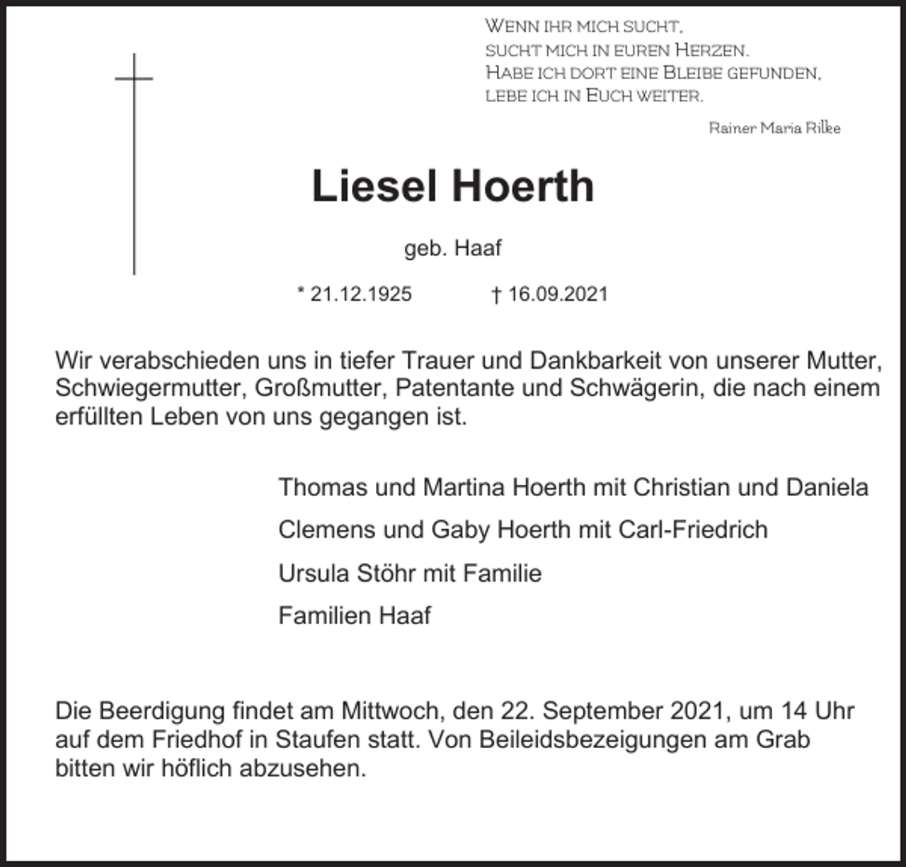 <p>WENN IHR MICH SUCHT,<br />SUCHT MICH IN EUREN HERZEN.<br />HABE ICH DORT EINE BLEIBE GEFUNDEN,<br />LEBE ICH IN EUCH WEITER.<br />Rainer Maria Rilke</p><p>Liesel Hoerth<br />geb. Haaf<br />* 21.12.1925</p><p>† 16.09.2021</p><p>Wir verabschieden uns in tiefer Trauer und Dankbarkeit von unserer Mutter,<br />Schwiegermutter, Großmutter, Patentante und Schwägerin, die nach einem<br />erfüllten Leben von uns gegangen ist.<br />Thomas und Martina Hoerth mit Christian und Daniela<br />Clemens und Gaby Hoerth mit Carl-Friedrich<br />Ursula Stöhr mit Familie<br />Familien Haaf</p><p>Die Beerdigung findet am Mittwoch, den 22. September 2021, um 14 Uhr<br />auf dem Friedhof in Staufen statt. Von Beileidsbezeigungen am Grab<br />bitten wir höflich abzusehen.</p>