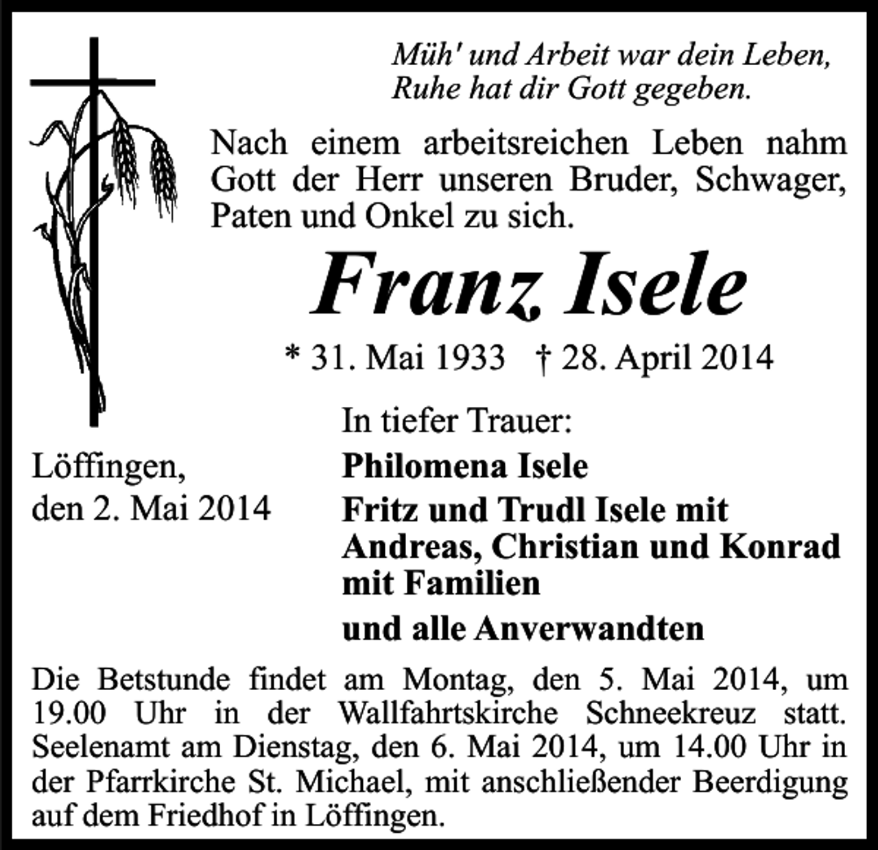 <p>Müh' und Arbeit war dein Leben,<br />Ruhe hat dir Gott gegeben.</p><p>Nach einem arbeitsreichen Leben nahm<br />Gott der Herr unseren Bruder, Schwager,<br />Paten und Onkel zu sich.</p><p>Franz Isele</p><p>* 31. Mai 1933 † 28. April 2014<br />Löffingen,<br />den 2. Mai 2014</p><p>In tiefer Trauer:<br />Philomena Isele<br />Fritz und Trudl Isele mit<br />Andreas, Christian und Konrad<br />mit Familien<br />und alle Anverwandten</p><p>Die Betstunde findet am Montag, den 5. Mai 2014, um<br />19.00 Uhr in der Wallfahrtskirche Schneekreuz statt.<br />Seelenamt am Dienstag, den 6. Mai 2014, um 14.00 Uhr in<br />der Pfarrkirche St. Michael, mit anschließender Beerdigung<br />auf dem Friedhof in Löffingen.</p>
