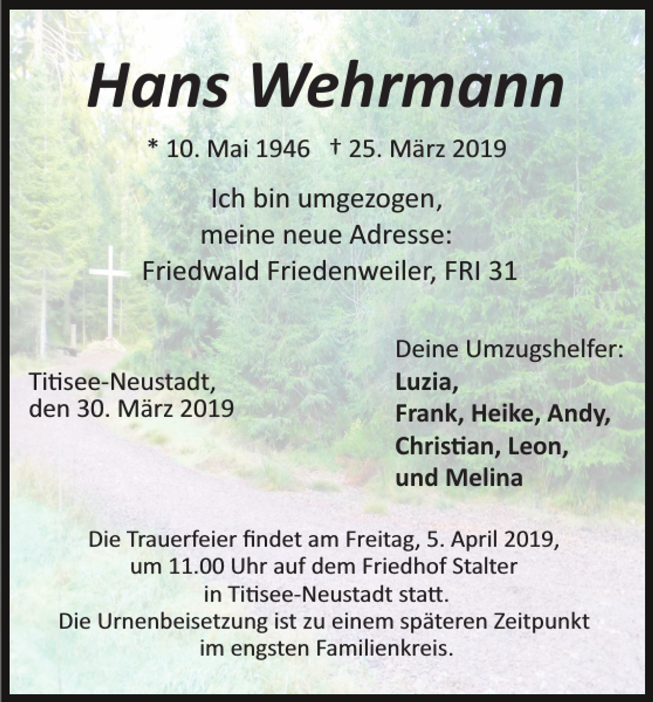 <p>Hans Wehrmann<br />* 10. Mai 1946 † 25. März 2019</p><p>Ich bin umgezogen ,<br />meine neue Adresse:<br />Friedwald Friedenweiler, FRI 31</p><p>Ti�see­Neustadt,<br />den 30. März 2019</p><p>Deine Umzugshelfer:<br />Luzia,<br />Frank, Heike, Andy,<br />Chris�an, Leon,<br />und Melina</p><p>Die Trauerfeier ﬁndet am Freitag, 5. April 2019,<br />um 11.00 Uhr auf dem Friedhof Stalter<br />in Ti�see­Neustadt sta�.<br />Die Urnenbeisetzung ist zu einem späteren Zeitpunkt<br />im engsten Familienkreis.</p>