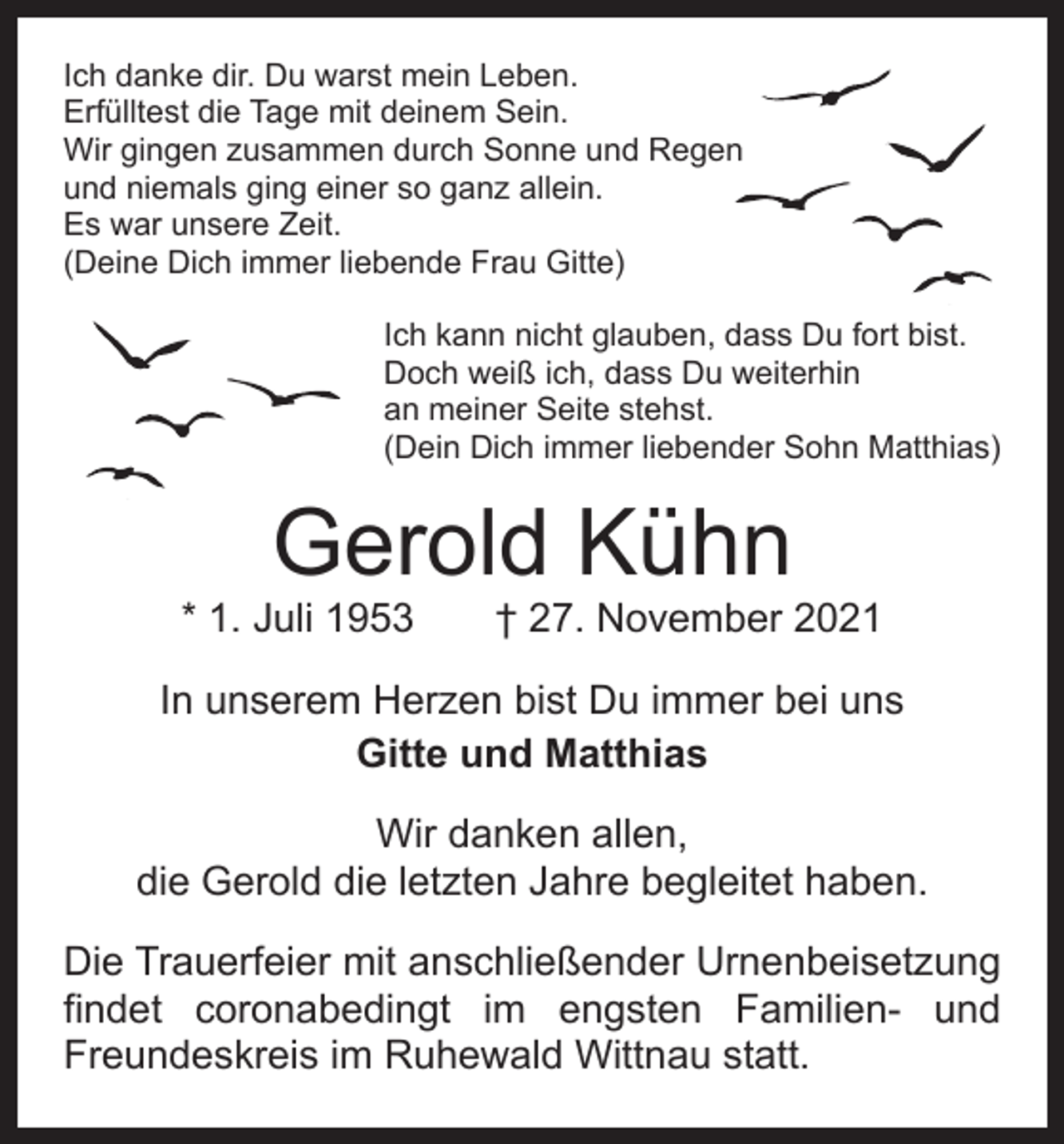 <p>Ich danke dir. Du warst mein Leben.<br />Erfülltest die Tage mit deinem Sein.<br />Wir gingen zusammen durch Sonne und Regen<br />und niemals ging einer so ganz allein.<br />Es war unsere Zeit.<br />(Deine Dich immer liebende Frau Gitte)<br />Ich kann nicht glauben, dass Du fort bist.<br />Doch weiß ich, dass Du weiterhin<br />an meiner Seite stehst.<br />(Dein Dich immer liebender Sohn Matthias)</p><p>Gerold Kühn</p><p>* 1. Juli 1953 † 27. November 2021<br />In unserem Herzen bist Du immer bei uns<br />Gitte und Matthias<br />Wir danken allen,<br />die Gerold die letzten Jahre begleitet haben.<br />Die Trauerfeier mit anschließender Urnenbeisetzung<br />findet coronabedingt im engsten Familien- und<br />Freundeskreis im Ruhewald Wittnau statt.</p>