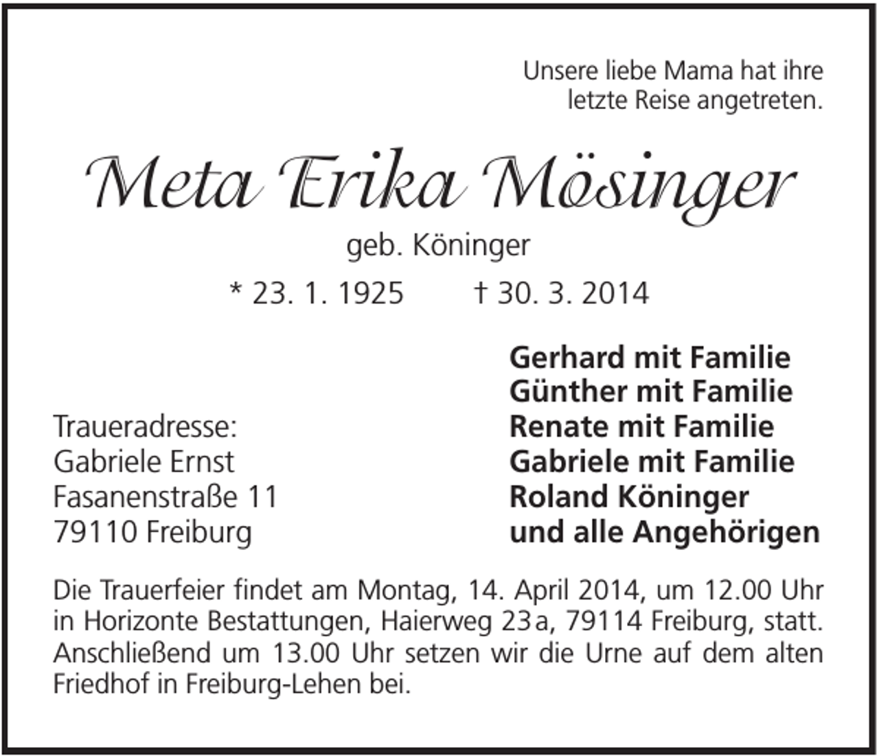 <p>Unsere liebe Mama hat ihre<br />letzte Reise angetreten.</p><p>Meta Erika Mösinger<br />geb. Köninger<br />* 23. 1. 1925</p><p>Traueradresse:<br />Gabriele Ernst<br />Fasanenstraße 11<br />79110 Freiburg</p><p>† 30. 3. 2014<br />Gerhard mit Familie<br />Günther mit Familie<br />Renate mit Familie<br />Gabriele mit Familie<br />Roland Köninger<br />und alle Angehörigen</p><p>Die Trauerfeier findet am Montag, 14. April 2014, um 12.00 Uhr<br />in Horizonte Bestattungen, Haierweg 23 a, 79114 Freiburg, statt.<br />Anschließend um 13.00 Uhr setzen wir die Urne auf dem alten<br />Friedhof in Freiburg-Lehen bei.</p>