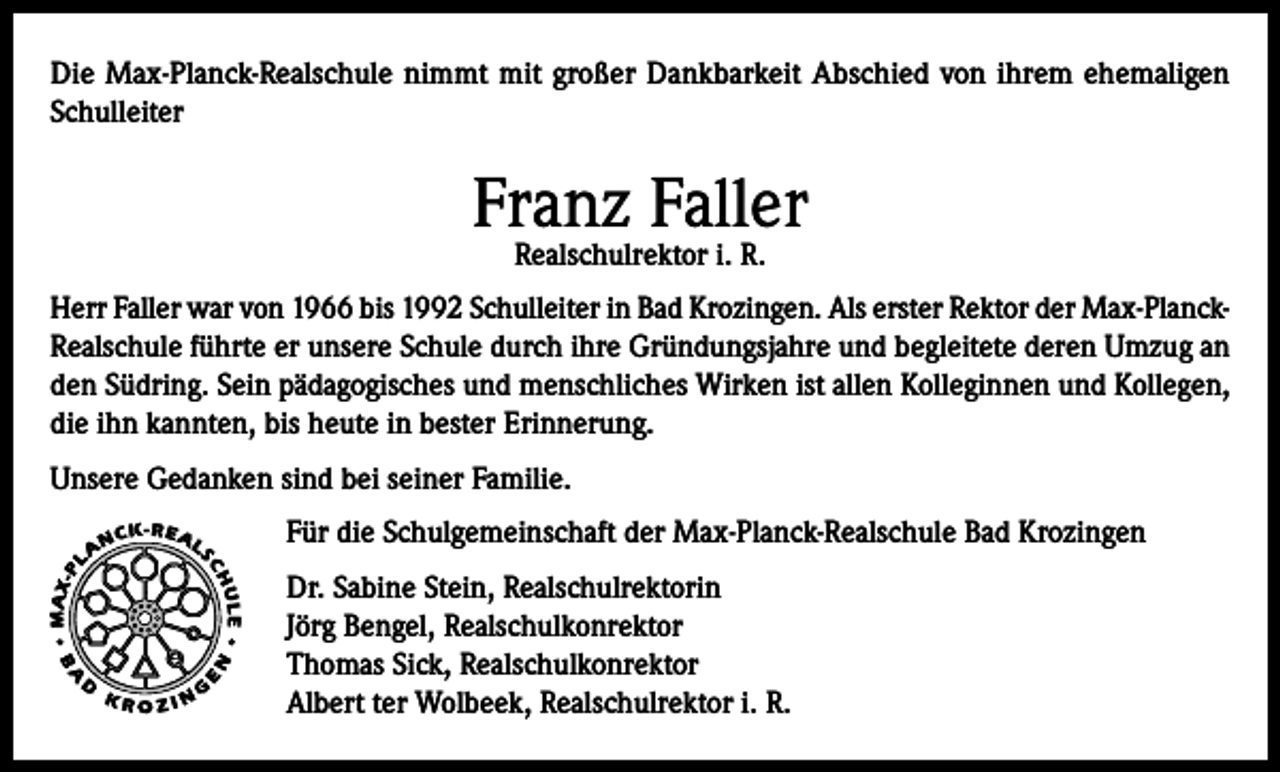 <p>Die Max-Planck-Realschule nimmt mit großer Dankbarkeit Abschied von ihrem ehemaligen<br />Schulleiter</p><p>Franz Faller<br />Realschulrektor i. R.</p><p>Herr Faller war von 1966 bis 1992 Schulleiter in Bad Krozingen. Als erster Rektor der Max-PlanckRealschule führte er unsere Schule durch ihre Gründungsjahre und begleitete deren Umzug an<br />den Südring. Sein pädagogisches und menschliches Wirken ist allen Kolleginnen und Kollegen,<br />die ihn kannten, bis heute in bester Erinnerung.<br />Unsere Gedanken sind bei seiner Familie.<br />Für die Schulgemeinschaft der Max-Planck-Realschule Bad Krozingen<br />Dr. Sabine Stein, Realschulrektorin<br />Jörg Bengel, Realschulkonrektor<br />Thomas Sick, Realschulkonrektor<br />Albert ter Wolbeek, Realschulrektor i. R.</p>