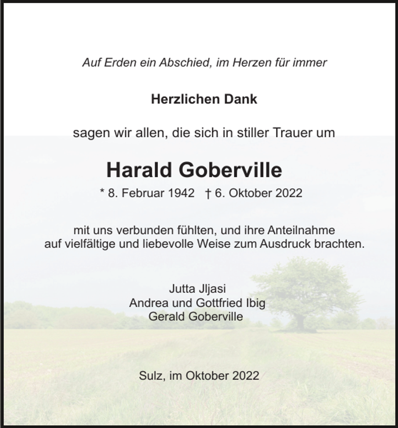 <p>Auf Erden ein Abschied, im Herzen für immer</p><p>Herzlichen Dank<br />sagen wir allen, die sich in stiller Trauer um</p><p>Harald Goberville<br />* 8. Februar 1942 † 6. Oktober 2022<br />mit uns verbunden fühlten, und ihre Anteilnahme<br />auf vielfältige und liebevolle Weise zum Ausdruck brachten.</p><p>Jutta Jljasi<br />Andrea und Gottfried Ibig<br />Gerald Goberville</p><p>Sulz, im Oktober 2022</p>