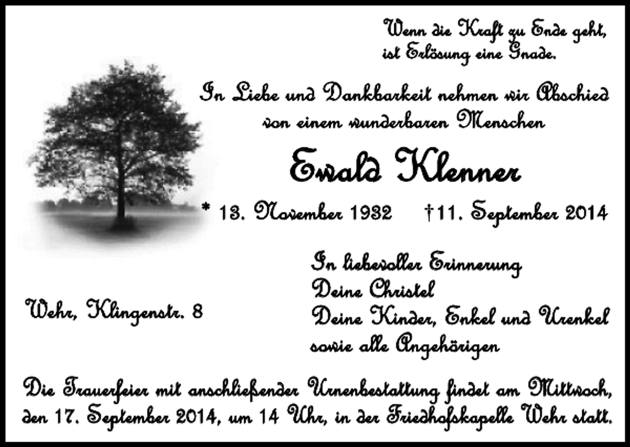 <p>Wenn die Kraft zu Ende geht,<br />ist Erlösung eine Gnade.</p><p>In Liebe und Dankbarkeit nehmen wir Abschied<br />von einem wunderbaren Menschen</p><p>Ewald Klenner</p><p>* 13. November 1932<br />Wehr, Klingenstr. 8</p><p>11. September 2014</p><p>In liebevoller Erinnerung<br />Deine Christel<br />Deine Kinder, Enkel und Urenkel<br />sowie alle Angehörigen</p><p>Die Trauerfeier mit anschließender Urnenbestattung findet am Mittwoch,<br />den 17. September 2014, um 14 Uhr, in der Friedhofskapelle Wehr statt.</p>