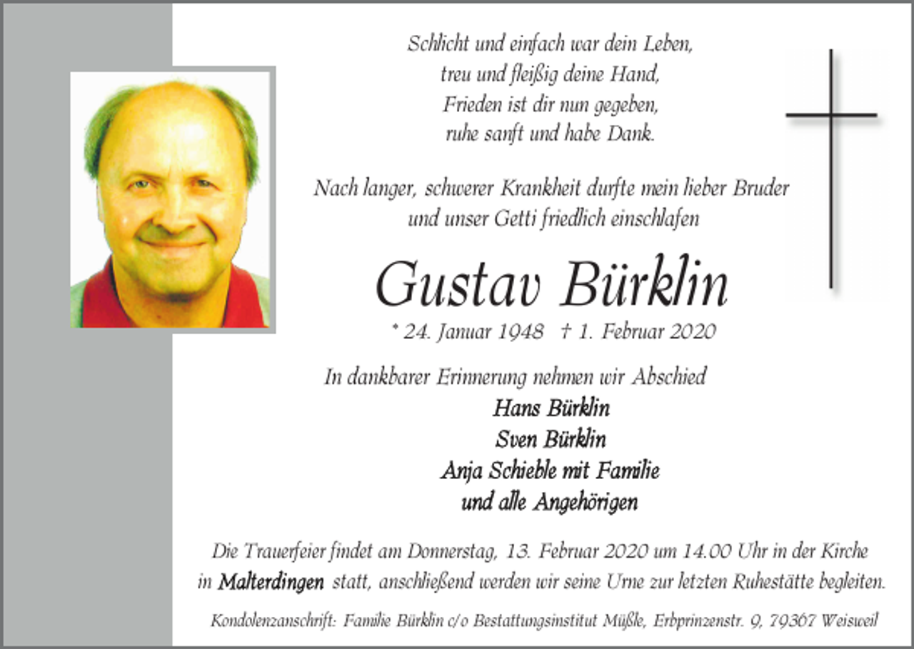<p>Schlicht und einfach war dein Leben,<br />treu und fleißig deine Hand,<br />Frieden ist dir nun gegeben,<br />ruhe sanft und habe Dank.</p><p>Nach langer, schwerer Krankheit durfte mein lieber Bruder<br />und unser Getti friedlich einschlafen</p><p>Gustav Bürklin<br />* 24. Januar 1948 † 1. Februar 2020</p><p>In dankbarer Erinnerung nehmen wir Abschied</p><p>Die Trauerfeier findet am Donnerstag, 13. Februar 2020 um 14.00 Uhr in der Kirche<br />in<br />statt, anschließend werden wir seine Urne zur letzten Ruhestätte begleiten.<br />Kondolenzanschrift: Familie Bürklin c/o Bestattungsinstitut Müßle, Erbprinzenstr. 9, 79367 Weisweil</p>