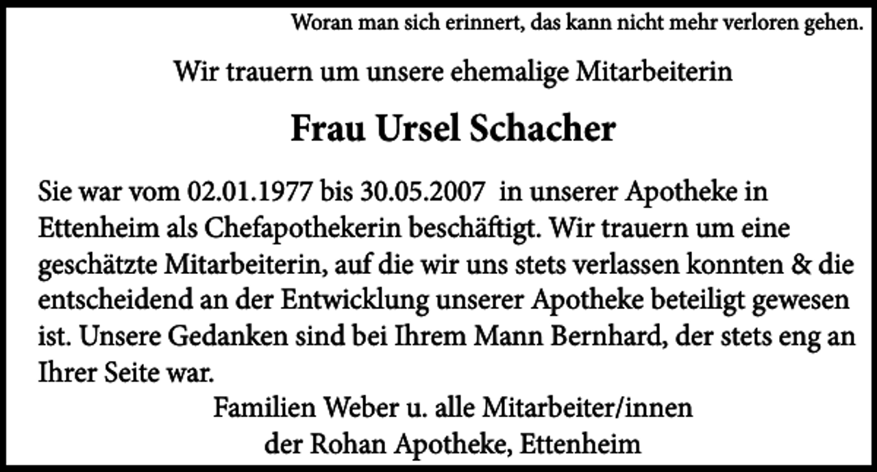 <p>Woran man sich erinnert, das kann nicht mehr verloren gehen.</p><p>Wir trauern um unsere ehemalige Mitarbeiterin</p><p>Frau Ursel Schacher<br />Sie war vom 02.01.1977 bis 30.05.2007 in unserer Apotheke in<br />Ettenheim als Chefapothekerin beschäftigt. Wir trauern um eine<br />geschätzte Mitarbeiterin, auf die wir uns stets verlassen konnten &amp; die<br />entscheidend an der Entwicklung unserer Apotheke beteiligt gewesen<br />ist. Unsere Gedanken sind bei Ihrem Mann Bernhard, der stets eng an<br />Ihrer Seite war.<br />Familien Weber u. alle Mitarbeiter/innen<br />der Rohan Apotheke, Ettenheim</p>