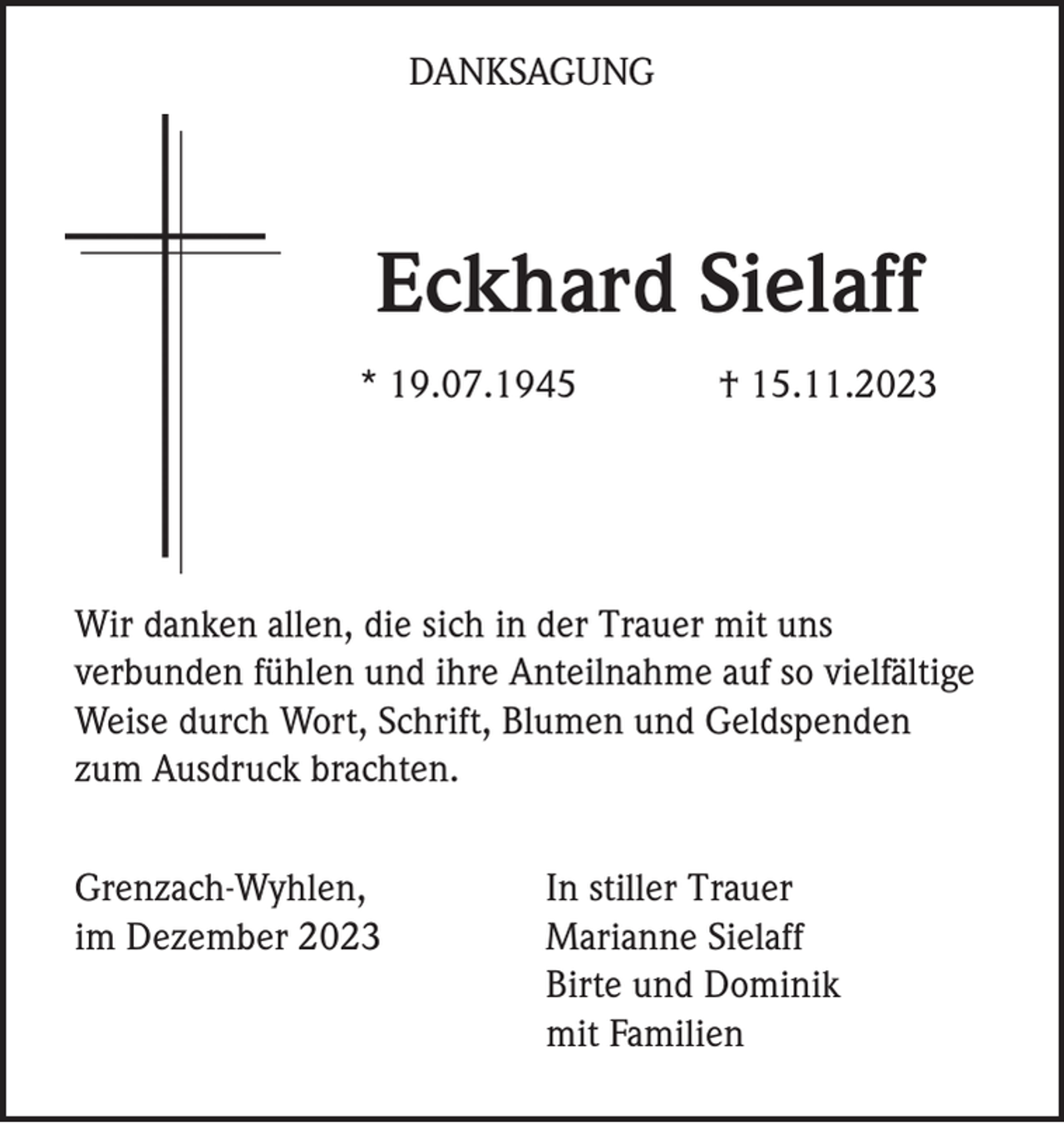 <p>DANKSAGUNG</p><p>Eckhard Sielaff<br />* 19.07.1945</p><p>† 15.11.2023</p><p>Wir danken allen, die sich in der Trauer mit uns<br />verbunden fühlen und ihre Anteilnahme auf so vielfältige<br />Weise durch Wort, Schrift, Blumen und Geldspenden<br />zum Ausdruck brachten.<br />Grenzach-Wyhlen,<br />im Dezember 2023</p><p>In stiller Trauer<br />Marianne Sielaff<br />Birte und Dominik<br />mit Familien</p>