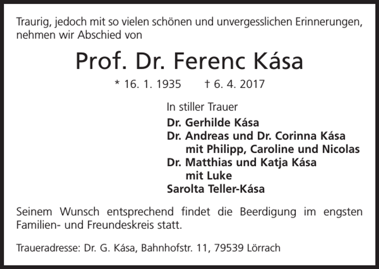 <p>Traurig, jedoch mit so vielen schönen und unvergesslichen Erinnerungen,<br />nehmen wir Abschied von</p><p>Prof. Dr. Ferenc Kása<br />* 16. 1. 1935 † 6. 4. 2017<br />In stiller Trauer<br />Dr. Gerhilde Kása<br />Dr. Andreas und Dr. Corinna Kása<br />mit Philipp, Caroline und Nicolas<br />Dr. Matthias und Katja Kása<br />mit Luke<br />Sarolta Teller-Kása<br />Seinem Wunsch entsprechend findet die Beerdigung im engsten<br />Familien- und Freundeskreis statt.<br />Traueradresse: Dr. G. Kása, Bahnhofstr. 11, 79539 Lörrach</p>