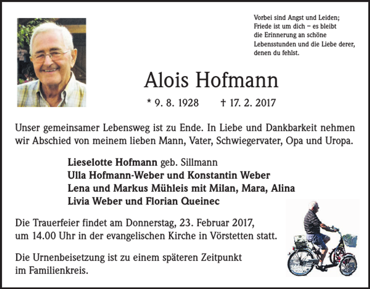 <p>Vorbei sind Angst und Leiden;<br />Friede ist um dich – es bleibt<br />die Erinnerung an schöne<br />Lebensstunden und die Liebe derer,<br />denen du fehlst.</p><p>Alois Hofmann<br />* 9. 8. 1928 † 17. 2. 2017<br />Unser gemeinsamer Lebensweg ist zu Ende. In Liebe und Dankbarkeit nehmen<br />wir Abschied von meinem lieben Mann, Vater, Schwiegervater, Opa und Uropa.<br />Lieselotte Hofmann geb. Sillmann<br />Ulla Hofmann-Weber und Konstantin Weber<br />Lena und Markus Mühleis mit Milan, Mara, Alina<br />Livia Weber und Florian Queinec<br />Die Trauerfeier findet am Donnerstag, 23. Februar 2017,<br />um 14.00 Uhr in der evangelischen Kirche in Vörstetten statt.<br />Die Urnenbeisetzung ist zu einem späteren Zeitpunkt<br />im Familienkreis.</p>