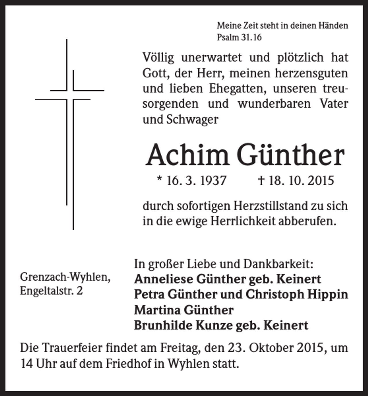 <p>Meine Zeit steht in deinen Händen<br />Psalm 31.16</p><p>Völlig unerwartet und plötzlich hat<br />Gott, der Herr, meinen herzensguten<br />und lieben Ehegatten, unseren treusorgenden und wunderbaren Vater<br />und Schwager</p><p>Achim Günther<br />* 16. 3. 1937</p><p>† 18. 10. 2015</p><p>durch sofortigen Herzstillstand zu sich<br />in die ewige Herrlichkeit abberufen.</p><p>Grenzach-Wyhlen,<br />Engeltalstr. 2</p><p>In großer Liebe und Dankbarkeit:<br />Anneliese Günther geb. Keinert<br />Petra Günther und Christoph Hippin<br />Martina Günther<br />Brunhilde Kunze geb. Keinert</p><p>Die Trauerfeier findet am Freitag, den 23. Oktober 2015, um<br />14 Uhr auf dem Friedhof in Wyhlen statt.</p>