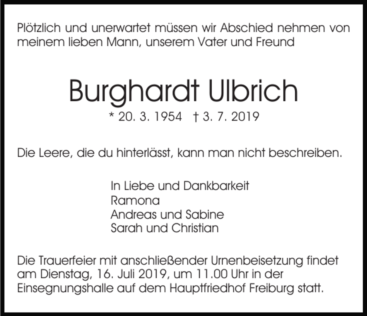 <p>Plötzlich und unerwartet müssen wir Abschied nehmen von<br />meinem lieben Mann, unserem Vater und Freund</p><p>Burghardt Ulbrich<br />* 20. 3. 1954 † 3. 7. 2019<br />Die Leere, die du hinterlässt, kann man nicht beschreiben.<br />In Liebe und Dankbarkeit<br />Ramona<br />Andreas und Sabine<br />Sarah und Christian<br />Die Trauerfeier mit anschließender Urnenbeisetzung findet<br />am Dienstag, 16. Juli 2019, um 11.00 Uhr in der<br />Einsegnungshalle auf dem Hauptfriedhof Freiburg statt.</p>
