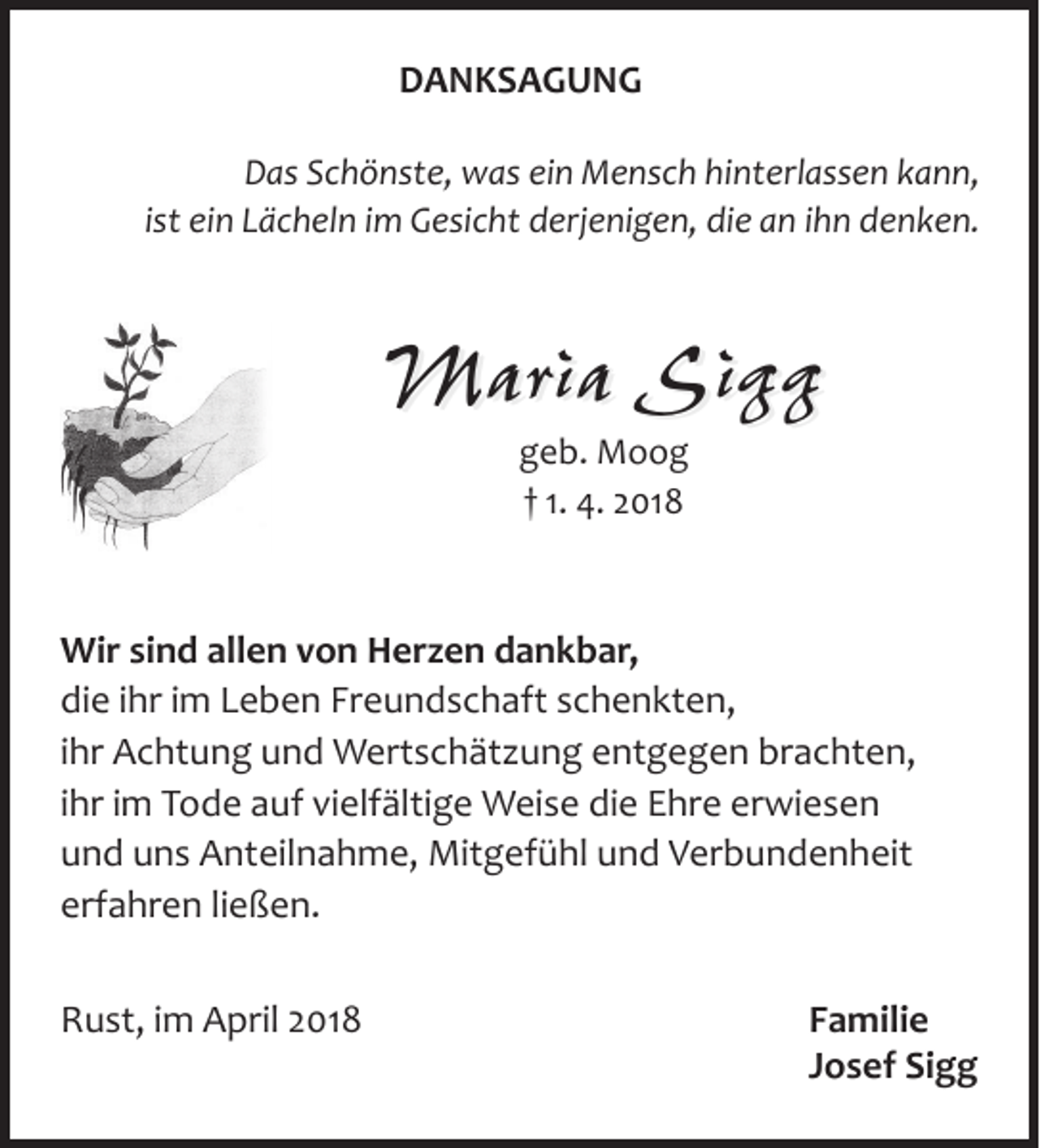 <p>DANKSAGUNG<br />Das Schönste, was ein Mensch hinterlassen kann,<br />ist ein Lächeln im Gesicht derjenigen, die an ihn denken.</p><p>Maria Sigg<br />geb. Moog<br />† 1. 4. 2018</p><p>Wir sind allen von Herzen dankbar,<br />die ihr im Leben Freundschaft schenkten,<br />ihr Achtung und Wertschätzung entgegen brachten,<br />ihr im Tode auf vielfältige Weise die Ehre erwiesen<br />und uns Anteilnahme, Mitgefühl und Verbundenheit<br />erfahren ließen.<br />Rust, im April 2018</p><p>Familie<br />Josef Sigg</p>