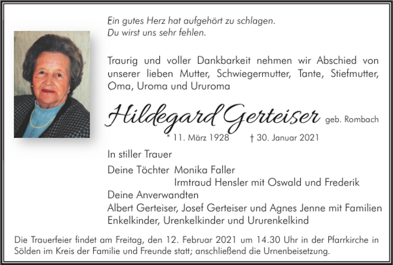 <p>Ein gutes Herz hat aufgehört zu schlagen.<br />Du wirst uns sehr fehlen.</p><p>Traurig und voller Dankbarkeit nehmen wir Abschied von<br />unserer lieben Mutter, Schwiegermutter, Tante, Stiefmutter,<br />Oma, Uroma und Ururoma</p><p>Hildegard Gerteiser<br />* 11. März 1928</p><p>geb. Rombach</p><p>† 30. Januar 2021</p><p>In stiller Trauer<br />Deine Töchter Monika Faller<br />Irmtraud Hensler mit Oswald und Frederik<br />Deine Anverwandten<br />Albert Gerteiser, Josef Gerteiser und Agnes Jenne mit Familien<br />Enkelkinder, Urenkelkinder und Ururenkelkind<br />Die Trauerfeier findet am Freitag, den 12. Februar 2021 um 14.30 Uhr in der Pfarrkirche in<br />Sölden im Kreis der Familie und Freunde statt; anschließend die Urnenbeisetzung.</p>
