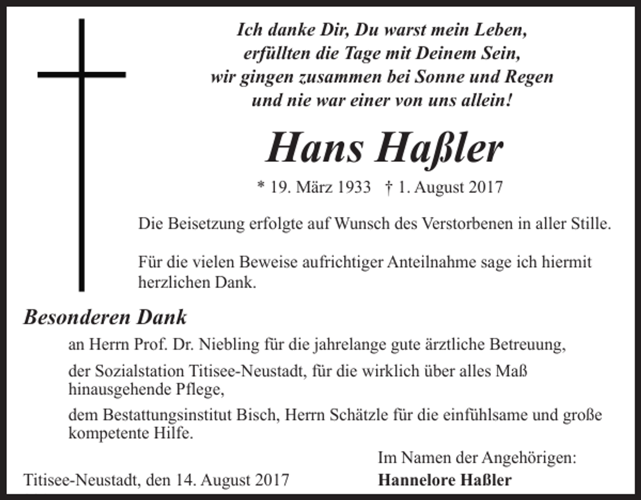 <p>Ich danke Dir, Du warst mein Leben,<br />erfüllten die Tage mit Deinem Sein,<br />wir gingen zusammen bei Sonne und Regen<br />und nie war einer von uns allein!</p><p>Hans Haßler<br />* 19. März 1933 † 1. August 2017<br />Die Beisetzung erfolgte auf Wunsch des Verstorbenen in aller Stille.<br />Für die vielen Beweise aufrichtiger Anteilnahme sage ich hiermit<br />herzlichen Dank.</p><p>Besonderen Dank<br />an Herrn Prof. Dr. Niebling für die jahrelange gute ärztliche Betreuung,<br />der Sozialstation Titisee-Neustadt, für die wirklich über alles Maß<br />hinausgehende Pflege,<br />dem Bestattungsinstitut Bisch, Herrn Schätzle für die einfühlsame und große<br />kompetente Hilfe.<br />Im Namen der Angehörigen:<br />Titisee-Neustadt, den 14. August 2017<br />Hannelore Haßler</p>