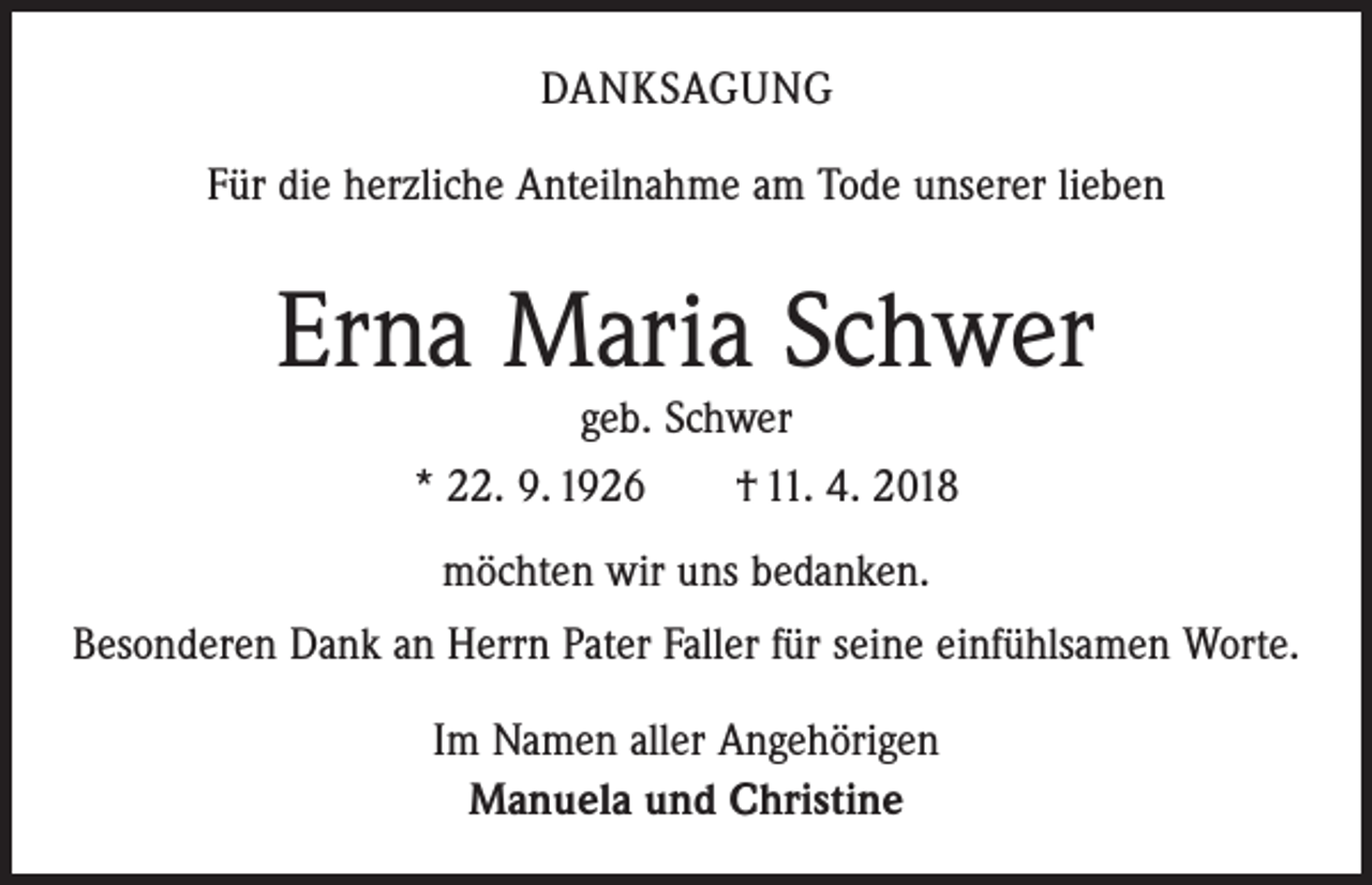 <p>DANKSAGUNG<br />Für die herzliche Anteilnahme am Tode unserer lieben</p><p>Erna Maria Schwer<br />geb. Schwer<br />* 22. 9. 1926 † 11. 4. 2018<br />möchten wir uns bedanken.<br />Besonderen Dank an Herrn Pater Faller für seine einfühlsamen Worte.<br />Im Namen aller Angehörigen<br />Manuela und Christine</p>