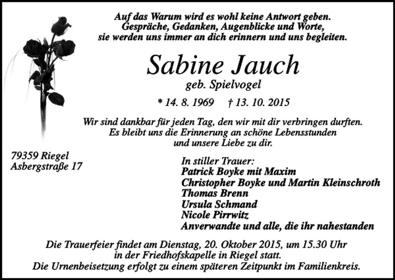 <p>Auf das Warum wird es wohl keine Antwort geben.<br />Gespräche, Gedanken, Augenblicke und Worte,<br />sie werden uns immer an dich erinnern und uns begleiten.</p><p>Sabine Jauch<br />geb. Spielvogel<br />* 14. 8. 1969</p><p>† 13. 10. 2015</p><p>Wir sind dankbar für jeden Tag, den wir mit dir verbringen durften.<br />Es bleibt uns die Erinnerung an schöne Lebensstunden<br />und unsere Liebe zu dir.</p><p>79359 Riegel<br />Asbergstraße 17</p><p>In stiller Trauer:<br />Patrick Boyke mit Maxim<br />Christopher Boyke und Martin Kleinschroth<br />Thomas Brenn<br />Ursula Schmand<br />Nicole Pirrwitz<br />Anverwandte und alle, die ihr nahestanden</p><p>Die Trauerfeier findet am Dienstag, 20. Oktober 2015, um 15.30 Uhr<br />in der Friedhofskapelle in Riegel statt.<br />Die Urnenbeisetzung erfolgt zu einem späteren Zeitpunkt im Familienkreis.</p>