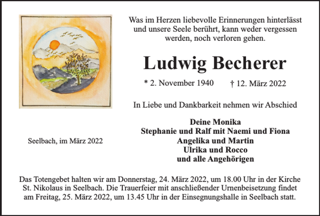 <p>Was im Herzen liebevolle Erinnerungen hinterlässt<br />und unsere Seele berührt, kann weder vergessen<br />werden, noch verloren gehen.</p><p>Ludwig Becherer<br />* 2. November 1940</p><p>† 12. März 2022</p><p>In Liebe und Dankbarkeit nehmen wir Abschied</p><p>Seelbach, im März 2022</p><p>Deine Monika<br />Stephanie und Ralf mit Naemi und Fiona<br />Angelika und Martin<br />Ulrika und Rocco<br />und alle Angehörigen</p><p>Das Totengebet halten wir am Donnerstag, 24. März 2022, um 18.00 Uhr in der Kirche<br />St. Nikolaus in Seelbach. Die Trauerfeier mit anschließender Urnenbeisetzung findet<br />am Freitag, 25. März 2022, um 13.45 Uhr in der Einsegnungshalle in Seelbach statt.</p>