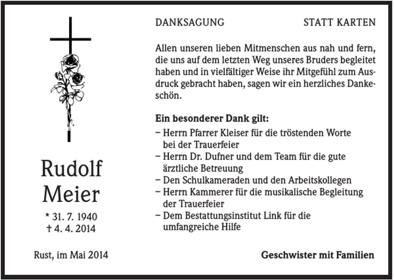 <p>DANKSAGUNG</p><p>STATT KARTEN</p><p>Allen unseren lieben Mitmenschen aus nah und fern,<br />die uns auf dem letzten Weg unseres Bruders begleitet<br />haben und in vielfältiger Weise ihr Mitgefühl zum Ausdruck gebracht haben, sagen wir ein herzliches Dankeschön.</p><p>Rudolf<br />Meier<br />* 31. 7. 1940<br />† 4. 4. 2014<br />Rust, im Mai 2014</p><p>Ein besonderer Dank gilt:<br />– Herrn Pfarrer Kleiser für die tröstenden Worte<br />bei der Trauerfeier<br />– Herrn Dr. Dufner und dem Team für die gute<br />ärztliche Betreuung<br />– Den Schulkameraden und den Arbeitskollegen<br />– Herrn Kammerer für die musikalische Begleitung<br />der Trauerfeier<br />– Dem Bestattungsinstitut Link für die<br />umfangreiche Hilfe<br />Geschwister mit Familien</p>