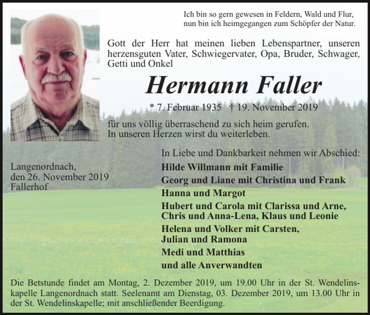 <p>Ich bin so gern gewesen in Feldern, Wald und Flur,<br />nun bin ich heimgegangen zum Schöpfer der Natur.</p><p>Gott der Herr hat meinen lieben Lebenspartner, unseren<br />herzensguten Vater, Schwiegervater, Opa, Bruder, Schwager,<br />Getti und Onkel</p><p>Hermann Faller<br />* 7. Februar 1935 † 19. November 2019<br />für uns völlig überraschend zu sich heim gerufen.<br />In unseren Herzen wirst du weiterleben.<br />Langenordnach,<br />den 26. November 2019<br />Fallerhof</p><p>In Liebe und Dankbarkeit nehmen wir Abschied:<br />Hilde Willmann mit Familie<br />Georg und Liane mit Christina und Frank<br />Hanna und Margot<br />Hubert und Carola mit Clarissa und Arne,<br />Chris und Anna-Lena, Klaus und Leonie<br />Helena und Volker mit Carsten,<br />Julian und Ramona<br />Medi und Matthias<br />und alle Anverwandten</p><p>Die Betstunde findet am Montag, 2. Dezember 2019, um 19.00 Uhr in der St. Wendelinskapelle Langenordnach statt. Seelenamt am Dienstag, 03. Dezember 2019, um 13.00 Uhr in<br />der St. Wendelinskapelle; mit anschließender Beerdigung.</p>