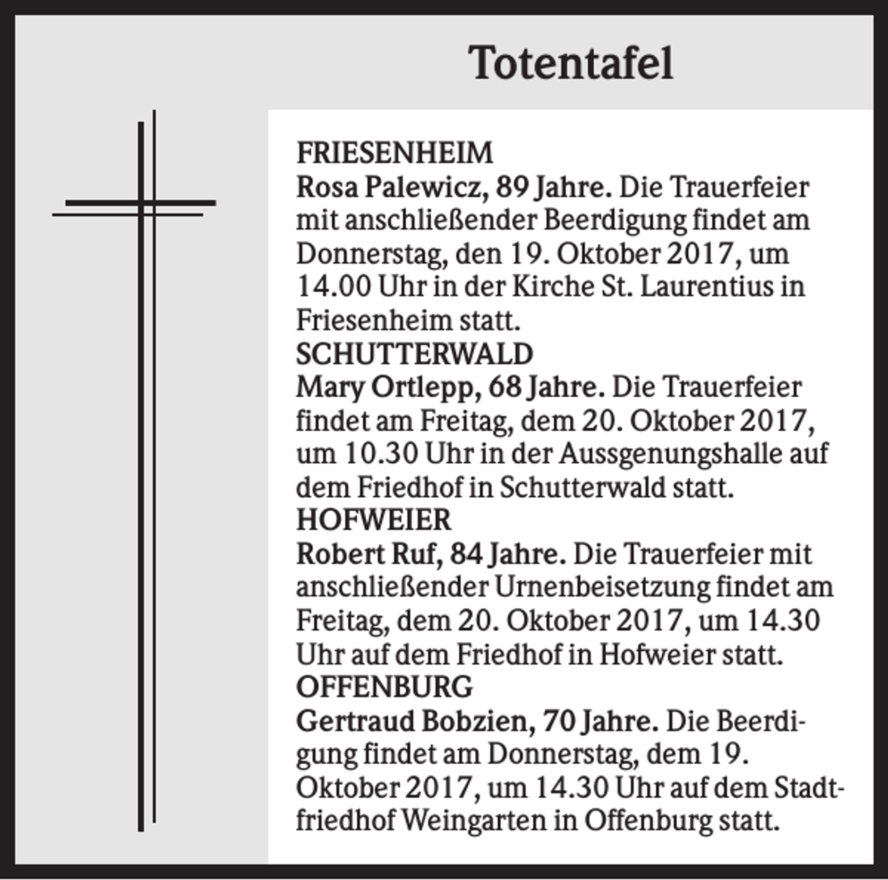 <p>Totentafel<br />FRIESENHEIM<br />Rosa Palewicz, 89 Jahre. Die Trauerfeier<br />mit anschließender Beerdigung findet am<br />Donnerstag, den 19. Oktober 2017, um<br />14.00 Uhr in der Kirche St. Laurentius in<br />Friesenheim statt.<br />SCHUTTERWALD<br />Mary Ortlepp, 68 Jahre. Die Trauerfeier<br />findet am Freitag, dem 20. Oktober 2017,<br />um 10.30 Uhr in der Aussgenungshalle auf<br />dem Friedhof in Schutterwald statt.<br />HOFWEIER<br />Robert Ruf, 84 Jahre. Die Trauerfeier mit<br />anschließender Urnenbeisetzung findet am<br />Freitag, dem 20. Oktober 2017, um 14.30<br />Uhr auf dem Friedhof in Hofweier statt.<br />OFFENBURG<br />Gertraud Bobzien, 70 Jahre. Die Beerdigung findet am Donnerstag, dem 19.<br />Oktober 2017, um 14.30 Uhr auf dem Stadtfriedhof Weingarten in Offenburg statt.</p>