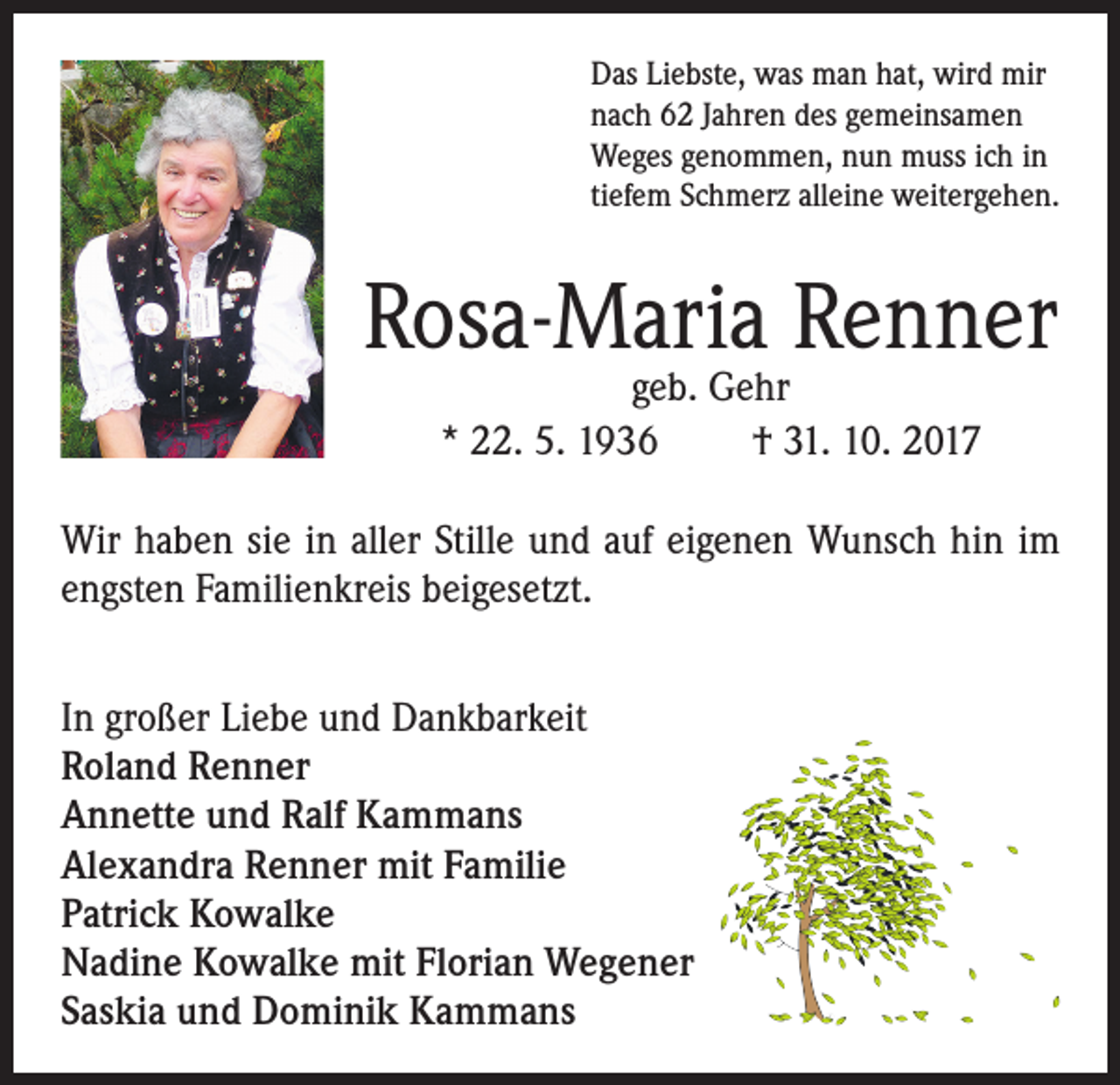 <p>Das Liebste, was man hat, wird mir<br />nach 62 Jahren des gemeinsamen<br />Weges genommen, nun muss ich in<br />tiefem Schmerz alleine weitergehen.</p><p>Rosa-Maria Renner<br />geb. Gehr<br />* 22. 5. 1936<br />† 31. 10. 2017</p><p>Wir haben sie in aller Stille und auf eigenen Wunsch hin im<br />engsten Familienkreis beigesetzt.<br />In großer Liebe und Dankbarkeit<br />Roland Renner<br />Annette und Ralf Kammans<br />Alexandra Renner mit Familie<br />Patrick Kowalke<br />Nadine Kowalke mit Florian Wegener<br />Saskia und Dominik Kammans</p>