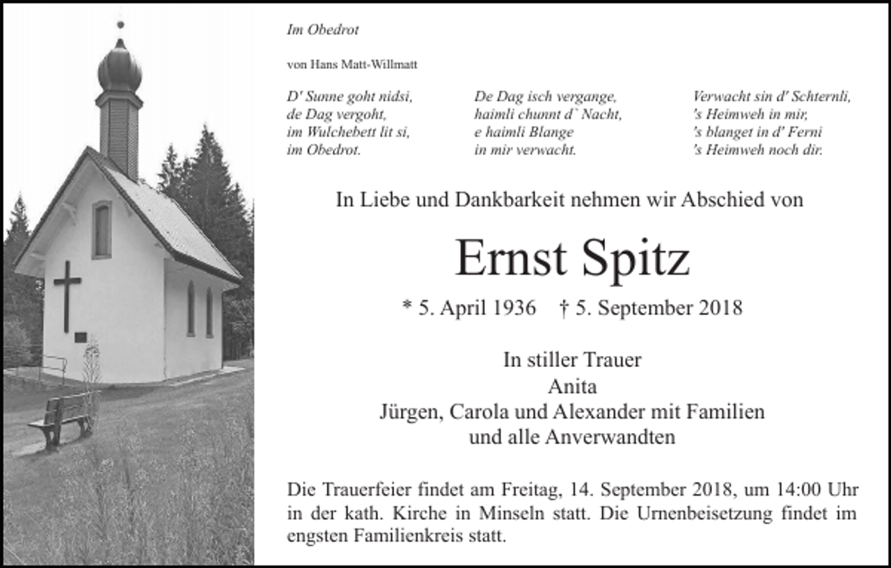 <p>Im Obedrot<br />von Hans Matt-Willmatt</p><p>D' Sunne goht nidsi,<br />de Dag vergoht,<br />im Wulchebett lit si,<br />im Obedrot.</p><p>De Dag isch vergange,<br />haimli chunnt d` Nacht,<br />e haimli Blange<br />in mir verwacht.</p><p>Verwacht sin d' Schternli,<br />'s Heimweh in mir,<br />'s blanget in d' Ferni<br />'s Heimweh noch dir.</p><p>In Liebe und Dankbarkeit nehmen wir Abschied von</p><p>Ernst Spitz<br />* 5. April 1936 † 5. September 2018<br />In stiller Trauer<br />Anita<br />Jürgen, Carola und Alexander mit Familien<br />und alle Anverwandten<br />Die Trauerfeier findet am Freitag, 14. September 2018, um 14:00 Uhr<br />in der kath. Kirche in Minseln statt. Die Urnenbeisetzung findet im<br />engsten Familienkreis statt.</p>