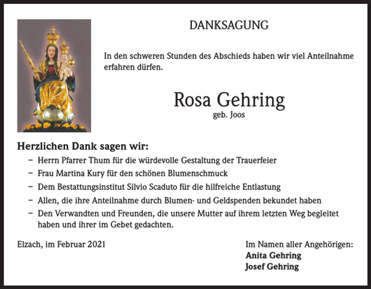 <p>DANKSAGUNG<br />In den schweren Stunden des Abschieds haben wir viel Anteilnahme<br />erfahren dürfen.</p><p>Rosa Gehring<br />geb. Joos</p><p>Herzlichen Dank sagen wir:<br />– Herrn Pfarrer Thum für die würdevolle Gestaltung der Trauerfeier<br />– Frau Martina Kury für den schönen Blumenschmuck<br />– Dem Bestattungsinstitut Silvio Scaduto für die hilfreiche Entlastung<br />– Allen, die ihre Anteilnahme durch Blumen- und Geldspenden bekundet haben<br />– Den Verwandten und Freunden, die unsere Mutter auf ihrem letzten Weg begleitet<br />haben und ihrer im Gebet gedachten.<br />Elzach, im Februar 2021 Im Namen aller Angehörigen:<br />Anita Gehring<br />Josef Gehring</p>