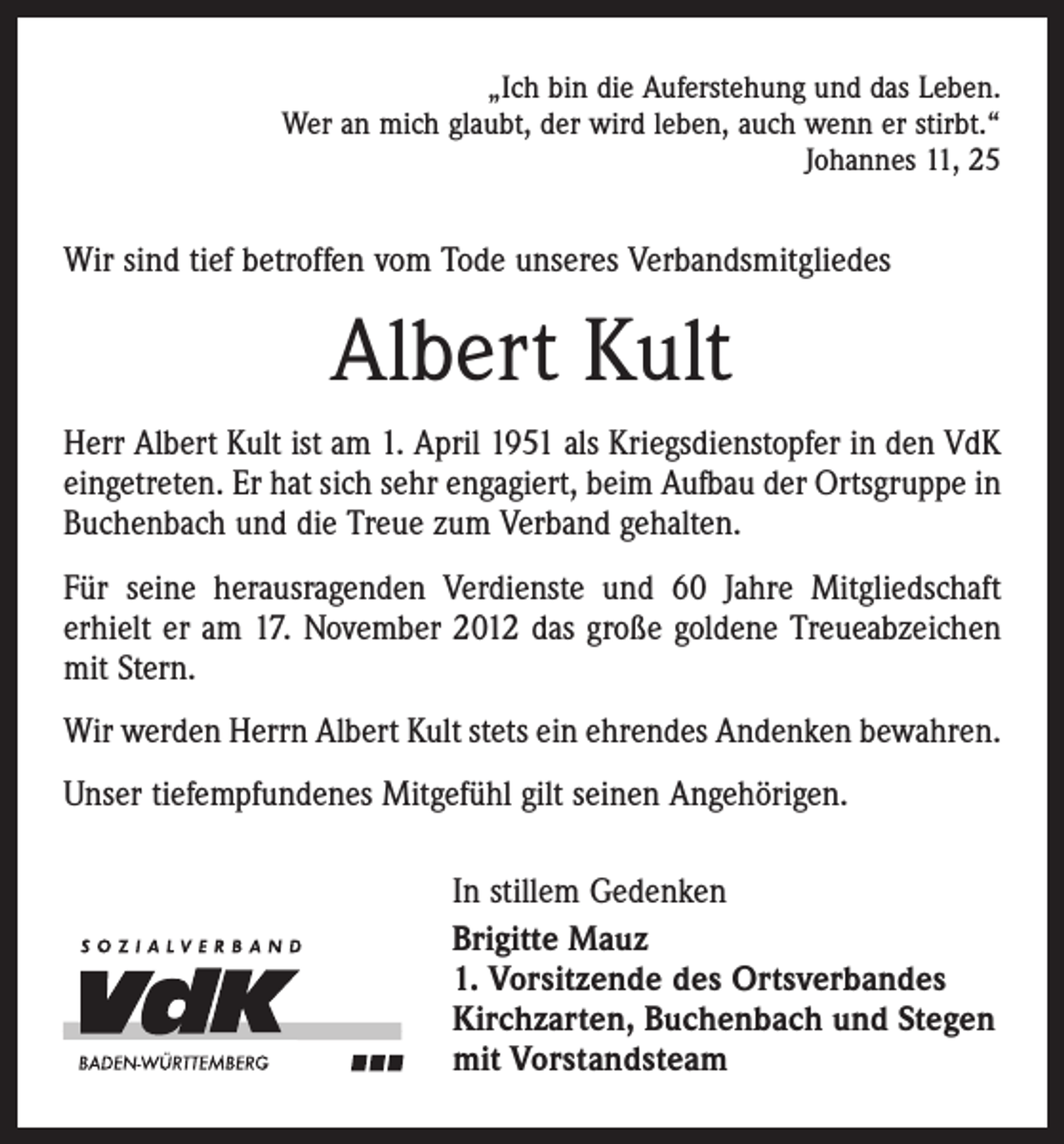 <p>„Ich bin die Auferstehung und das Leben.<br />Wer an mich glaubt, der wird leben, auch wenn er stirbt.“<br />Johannes 11, 25</p><p>Wir sind tief betroffen vom Tode unseres Verbandsmitgliedes</p><p>Albert Kult<br />Herr Albert Kult ist am 1. April 1951 als Kriegsdienstopfer in den VdK<br />eingetreten. Er hat sich sehr engagiert, beim Aufbau der Ortsgruppe in<br />Buchenbach und die Treue zum Verband gehalten.<br />Für seine herausragenden Verdienste und 60 Jahre Mitgliedschaft<br />erhielt er am 17. November 2012 das große goldene Treueabzeichen<br />mit Stern.<br />Wir werden Herrn Albert Kult stets ein ehrendes Andenken bewahren.<br />Unser tiefempfundenes Mitgefühl gilt seinen Angehörigen.<br />In stillem Gedenken<br />Brigitte Mauz<br />1. Vorsitzende des Ortsverbandes<br />Kirchzarten, Buchenbach und Stegen<br />mit Vorstandsteam</p>