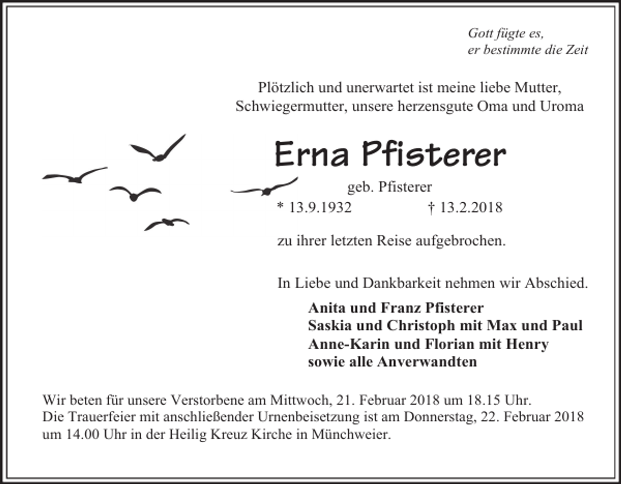 <p>Gott fügte es,<br />er bestimmte die Zeit</p><p>Plötzlich und unerwartet ist meine liebe Mutter,<br />Schwiegermutter, unsere herzensgute Oma und Uroma</p><p>Erna Pfisterer<br />geb. Pfisterer<br />* 13.9.1932<br />† 13.2.2018</p><p>zu ihrer letzten Reise aufgebrochen.<br />In Liebe und Dankbarkeit nehmen wir Abschied.<br />Anita und Franz Pfisterer<br />Saskia und Christoph mit Max und Paul<br />Anne-Karin und Florian mit Henry<br />sowie alle Anverwandten<br />Wir beten für unsere Verstorbene am Mittwoch, 21. Februar 2018 um 18.15 Uhr.<br />Die Trauerfeier mit anschließender Urnenbeisetzung ist am Donnerstag, 22. Februar 2018<br />um 14.00 Uhr in der Heilig Kreuz Kirche in Münchweier.</p>