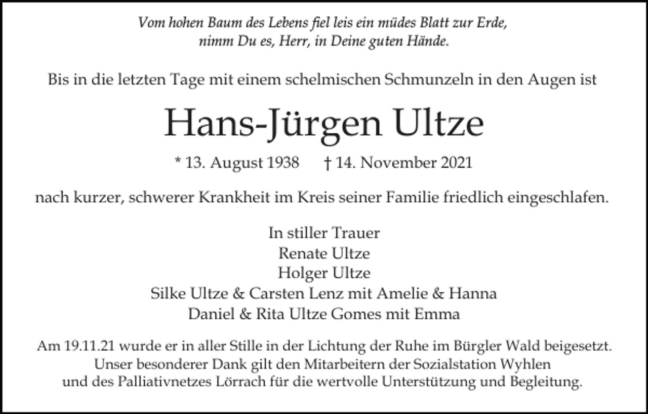 <p>Vom hohen Baum des Lebens fiel leis ein müdes Blatt zur Erde,<br />nimm Du es, Herr, in Deine guten Hände.</p><p>Bis in die letzten Tage mit einem schelmischen Schmunzeln in den Augen ist</p><p>Hans-Jürgen Ultze<br />* 13. August 1938</p><p>† 14. November 2021</p><p>nach kurzer, schwerer Krankheit im Kreis seiner Familie friedlich eingeschlafen.<br />In stiller Trauer<br />Renate Ultze<br />Holger Ultze<br />Silke Ultze &amp; Carsten Lenz mit Amelie &amp; Hanna<br />Daniel &amp; Rita Ultze Gomes mit Emma<br />Am 19.11.21 wurde er in aller Stille in der Lichtung der Ruhe im Bürgler Wald beigesetzt.<br />Unser besonderer Dank gilt den Mitarbeitern der Sozialstation Wyhlen<br />und des Palliativnetzes Lörrach für die wertvolle Unterstützung und Begleitung.</p>