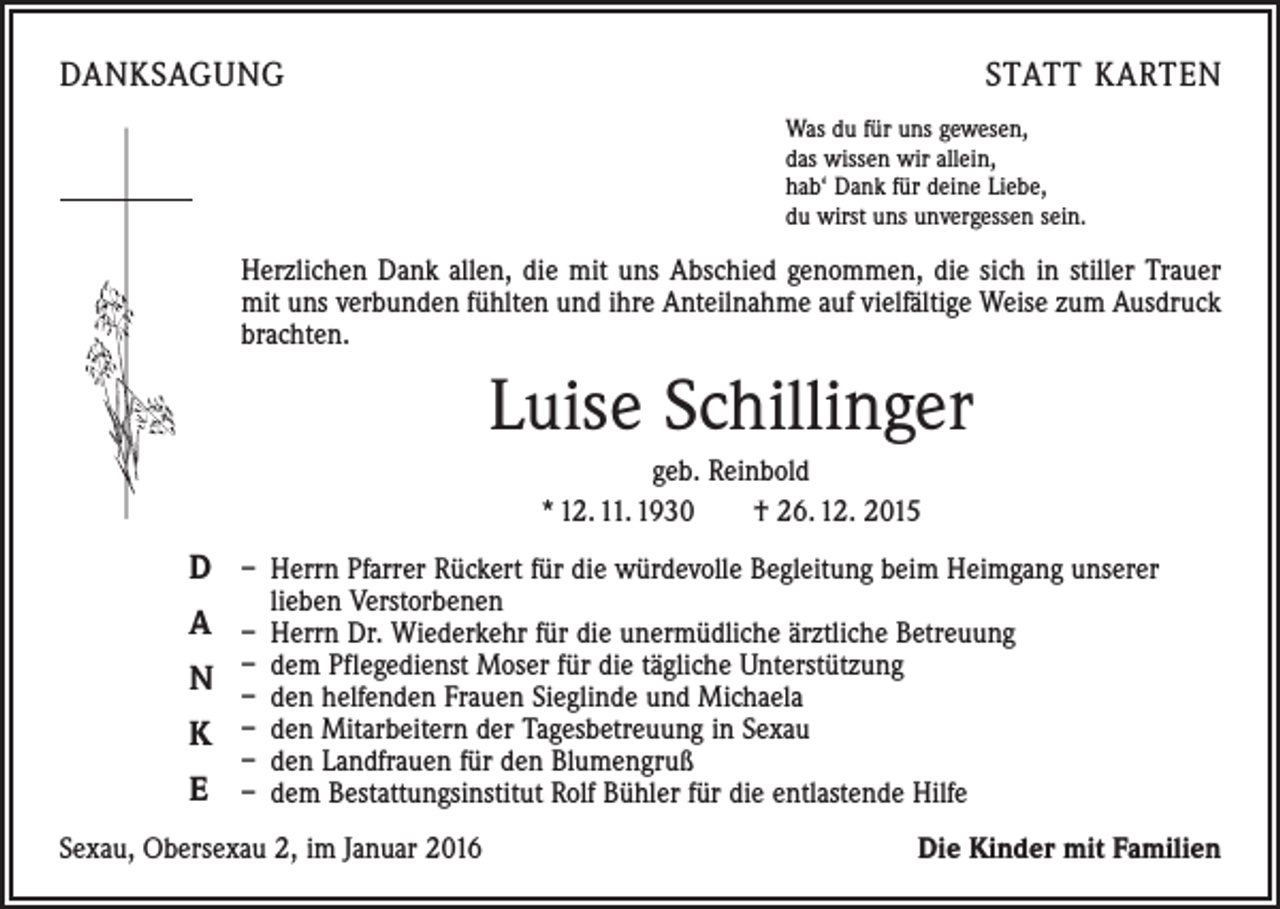 <p>DANKSAGUNG</p><p>STATT KARTEN<br />Was du für uns gewesen,<br />das wissen wir allein,<br />hab‘ Dank für deine Liebe,<br />du wirst uns unvergessen sein.</p><p>Herzlichen Dank allen, die mit uns Abschied genommen, die sich in stiller Trauer<br />mit uns verbunden fühlten und ihre Anteilnahme auf vielfältige Weise zum Ausdruck<br />brachten.</p><p>Luise Schillinger<br />geb. Reinbold<br />* 12. 11. 1930 † 26. 12. 2015</p><p>D – Herrn Pfarrer Rückert für die würdevolle Begleitung beim Heimgang unserer<br />lieben Verstorbenen</p><p>A – Herrn Dr. Wiederkehr für die unermüdliche ärztliche Betreuung<br />dem Pflegedienst Moser für die tägliche Unterstützung<br />N –<br />– den helfenden Frauen Sieglinde und Michaela<br />K – den Mitarbeitern der Tagesbetreuung in Sexau<br />– den Landfrauen für den Blumengruß</p><p>E – dem Bestattungsinstitut Rolf Bühler für die entlastende Hilfe<br />Sexau, Obersexau 2, im Januar 2016</p><p>Die Kinder mit Familien</p>