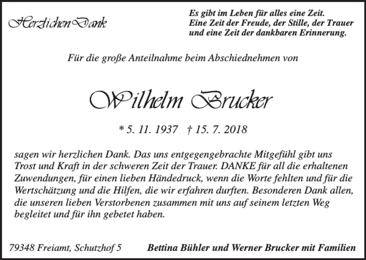 <p>Es gibt im Leben für alles eine Zeit.<br />Eine Zeit der Freude, der Stille, der Trauer<br />und eine Zeit der dankbaren Erinnerung.</p><p>Für die große Anteilnahme beim Abschiednehmen von</p><p>* 5. 11. 1937 † 15. 7. 2018<br />sagen wir herzlichen Dank. Das uns entgegengebrachte Mitgefühl gibt uns<br />Trost und Kraft in der schweren Zeit der Trauer. DANKE für all die erhaltenen<br />Zuwendungen, für einen lieben Händedruck, wenn die Worte fehlten und für die<br />Wertschätzung und die Hilfen, die wir erfahren durften. Besonderen Dank allen,<br />die unseren lieben Verstorbenen zusammen mit uns auf seinem letzten Weg<br />begleitet und für ihn gebetet haben.<br />79348 Freiamt, Schutzhof 5</p><p>Bettina Bühler und Werner Brucker mit Familien</p>