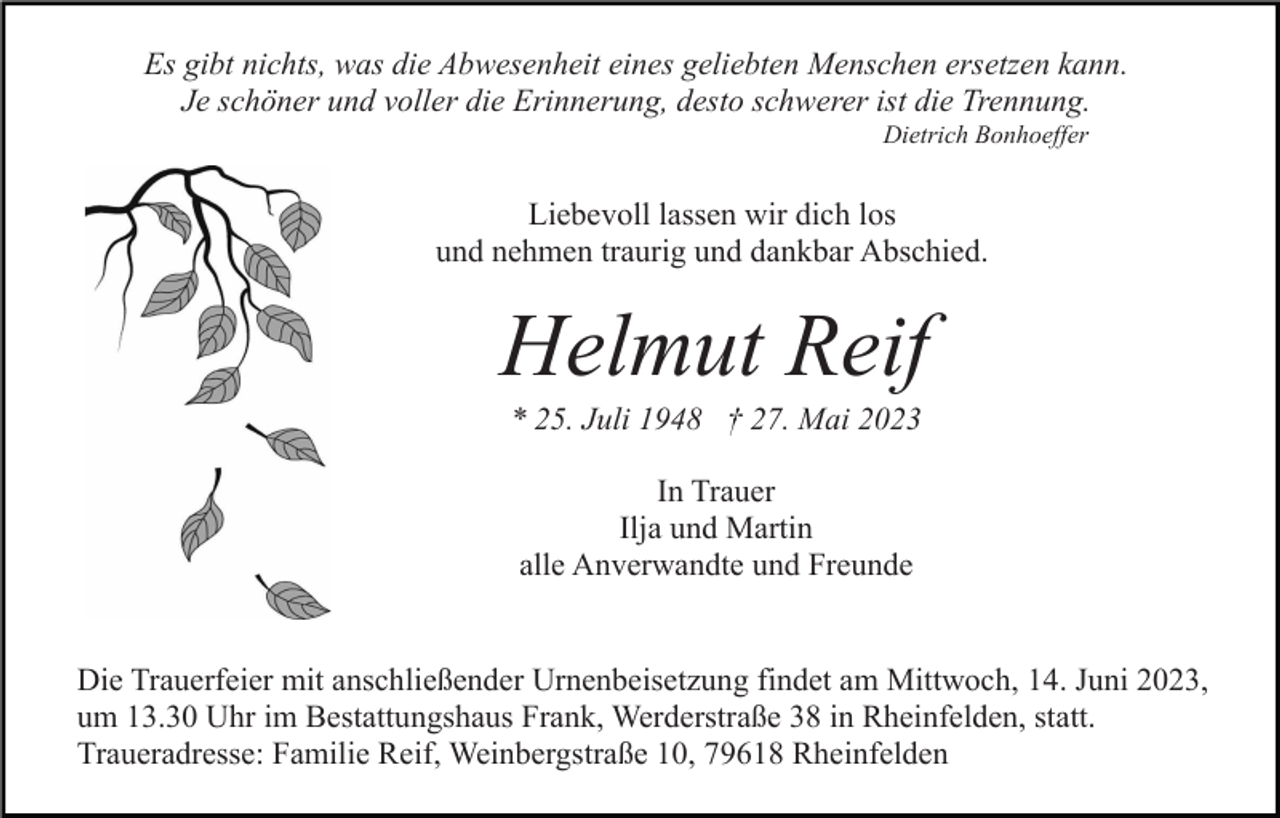 <p>Es gibt nichts, was die Abwesenheit eines geliebten Menschen ersetzen kann.<br />Je schöner und voller die Erinnerung, desto schwerer ist die Trennung.<br />Dietrich Bonhoeffer</p><p>Liebevoll lassen wir dich los<br />und nehmen traurig und dankbar Abschied.</p><p>Helmut Reif<br />* 25. Juli 1948 † 27. Mai 2023<br />In Trauer<br />Ilja und Martin<br />alle Anverwandte und Freunde<br />Die Trauerfeier mit anschließender Urnenbeisetzung findet am Mittwoch, 14. Juni 2023,<br />um 13.30 Uhr im Bestattungshaus Frank, Werderstraße 38 in Rheinfelden, statt.<br />Traueradresse: Familie Reif, Weinbergstraße 10, 79618 Rheinfelden</p>
