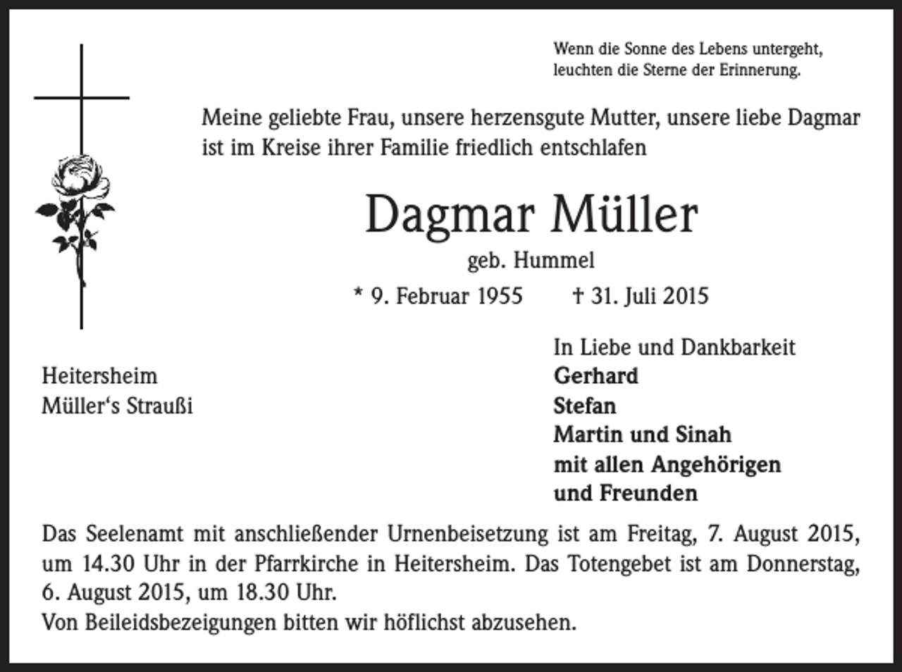 <p>Wenn die Sonne des Lebens untergeht,<br />leuchten die Sterne der Erinnerung.</p><p>Meine geliebte Frau, unsere herzensgute Mutter, unsere liebe Dagmar<br />ist im Kreise ihrer Familie friedlich entschlafen</p><p>Dagmar Müller</p><p>geb. Hummel<br />* 9. Februar 1955 † 31. Juli 2015</p><p>Heitersheim<br />Müller‘s Straußi</p><p>In Liebe und Dankbarkeit<br />Gerhard<br />Stefan<br />Martin und Sinah<br />mit allen Angehörigen<br />und Freunden</p><p>Das Seelenamt mit anschließender Urnenbeisetzung ist am Freitag, 7. August 2015,<br />um 14.30 Uhr in der Pfarrkirche in Heitersheim. Das Totengebet ist am Donnerstag,<br />6. August 2015, um 18.30 Uhr.<br />Von Beileidsbezeigungen bitten wir höflichst abzusehen.</p>