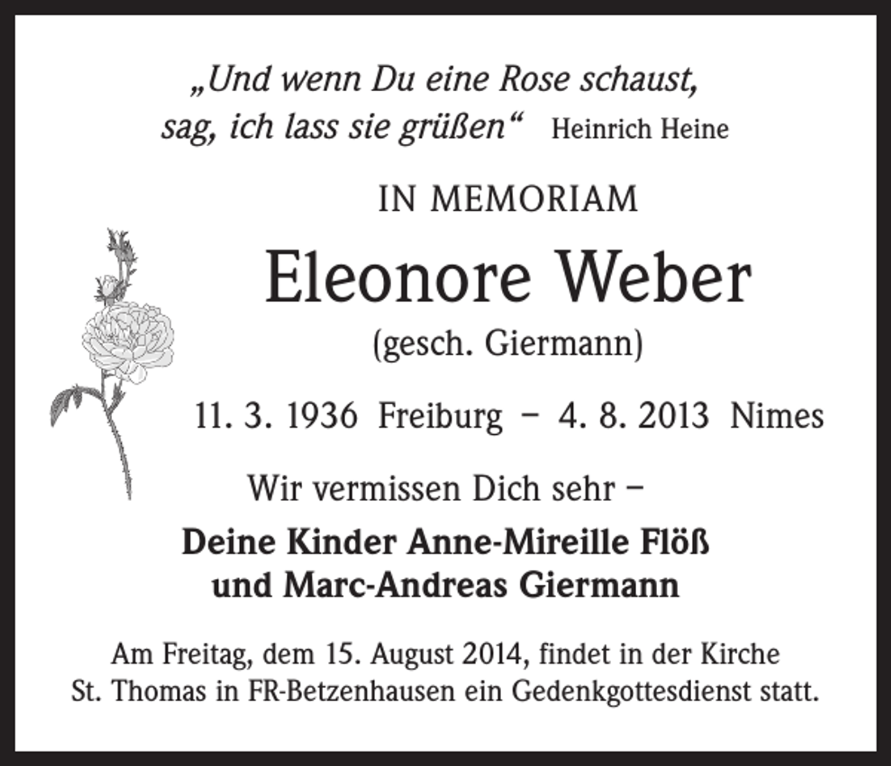 <p>„Und wenn Du eine Rose schaust,<br />sag, ich lass sie grüßen“ Heinrich Heine<br />IN MEMORIAM</p><p>Eleonore Weber<br />(gesch. Giermann)</p><p>11. 3. 1936 Freiburg – 4. 8. 2013 Nimes<br />Wir vermissen Dich sehr –<br />Deine Kinder Anne-Mireille Flöß<br />und Marc-Andreas Giermann<br />Am Freitag, dem 15. August 2014, findet in der Kirche<br />St. Thomas in FR-Betzenhausen ein Gedenkgottesdienst statt.</p>