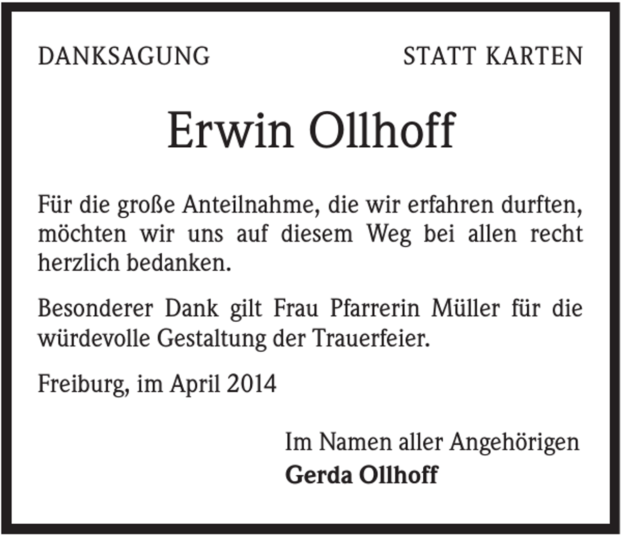 <p>DANKSAGUNG</p><p>STATT KARTEN</p><p>Erwin Ollhoff<br />Für die große Anteilnahme, die wir erfahren durften,<br />möchten wir uns auf diesem Weg bei allen recht<br />herzlich bedanken.<br />Besonderer Dank gilt Frau Pfarrerin Müller für die<br />würdevolle Gestaltung der Trauerfeier.<br />Freiburg, im April 2014<br />Im Namen aller Angehörigen<br />Gerda Ollhoff</p>