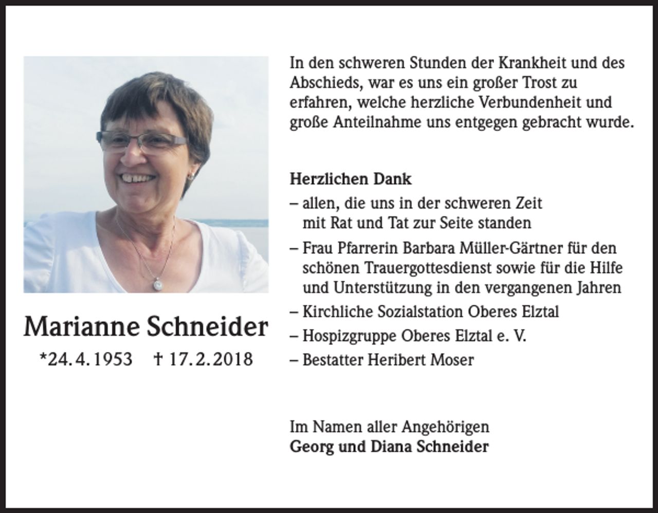 <p>In den schweren Stunden der Krankheit und des<br />Abschieds, war es uns ein großer Trost zu<br />erfahren, welche herzliche Verbundenheit und<br />große Anteilnahme uns entgegen gebracht wurde.</p><p>Marianne Schneider<br />*24. 4. 1953</p><p>† 17. 2. 2018</p><p>Herzlichen Dank<br />– allen, die uns in der schweren Zeit<br />mit Rat und Tat zur Seite standen<br />– Frau Pfarrerin Barbara Müller-Gärtner für den<br />schönen Trauergottesdienst sowie für die Hilfe<br />und Unterstützung in den vergangenen Jahren<br />– Kirchliche Sozialstation Oberes Elztal<br />– Hospizgruppe Oberes Elztal e. V.<br />– Bestatter Heribert Moser</p><p>Im Namen aller Angehörigen<br />Georg und Diana Schneider</p>