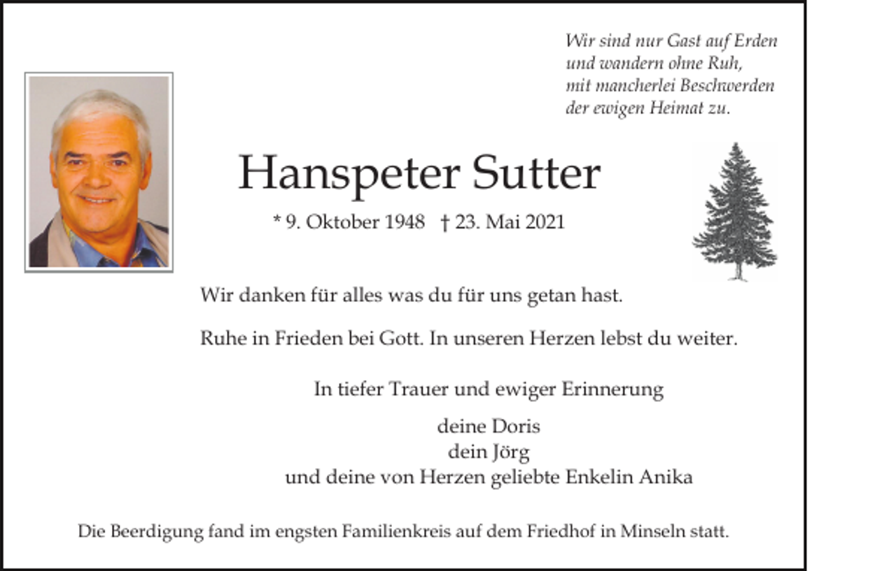 <p>Wir sind nur Gast auf Erden<br />und wandern ohne Ruh,<br />mit mancherlei Beschwerden<br />der ewigen Heimat zu.</p><p>Hanspeter Sutter<br />* 9. Oktober 1948 † 23. Mai 2021<br />Wir danken für alles was du für uns getan hast.<br />Ruhe in Frieden bei Gott. In unseren Herzen lebst du weiter.<br />In tiefer Trauer und ewiger Erinnerung<br />deine Doris<br />dein Jörg<br />und deine von Herzen geliebte Enkelin Anika<br />Die Beerdigung fand im engsten Familienkreis auf dem Friedhof in Minseln statt.</p>