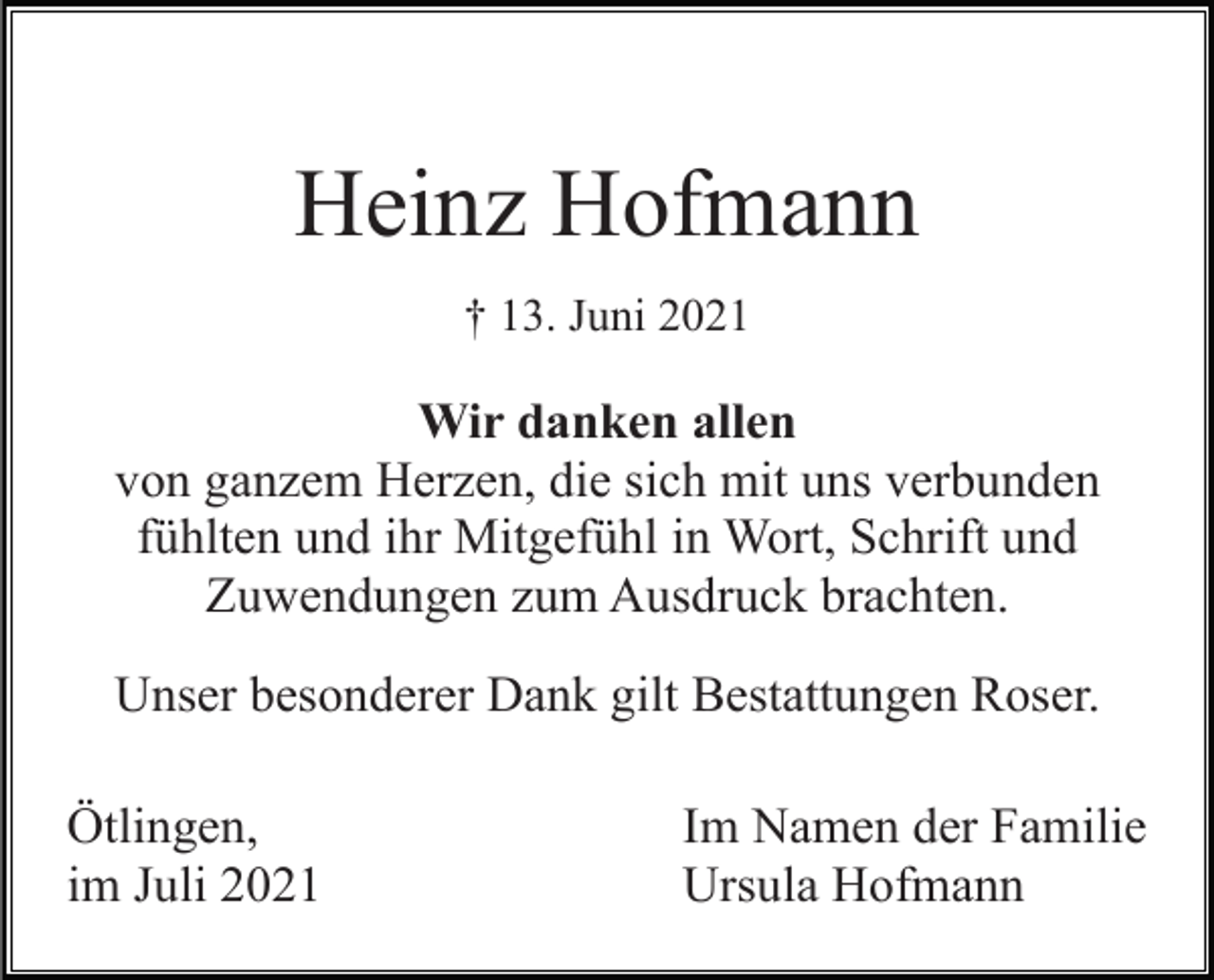 <p>Heinz Hofmann<br />† 13. Juni 2021</p><p>Wir danken allen<br />von ganzem Herzen, die sich mit uns verbunden<br />fühlten und ihr Mitgefühl in Wort, Schrift und<br />Zuwendungen zum Ausdruck brachten.<br />Unser besonderer Dank gilt Bestattungen Roser.<br />Ötlingen,<br />im Juli 2021</p><p>Im Namen der Familie<br />Ursula Hofmann</p>