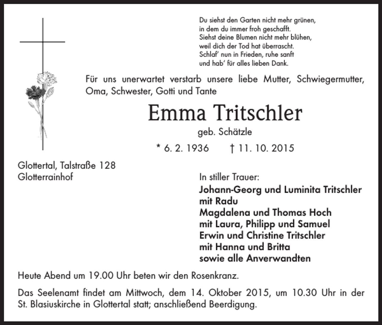 <p>Du siehst den Garten nicht mehr grünen,<br />in dem du immer froh geschafft.<br />Siehst deine Blumen nicht mehr blühen,<br />weil dich der Tod hat überrascht.<br />Schlaf‘ nun in Frieden, ruhe sanft<br />und hab‘ für alles lieben Dank.</p><p>Für uns unerwartet verstarb unsere liebe Mutter, Schwiegermutter,<br />Oma, Schwester, Gotti und Tante</p><p>Emma Tritschler<br />geb. Schätzle</p><p>* 6. 2. 1936 † 11. 10. 2015<br />Glottertal, Talstraße 128<br />Glotterrainhof</p><p>In stiller Trauer:<br />J ohann-Georg und Luminita Tritschler<br />mit Radu<br />Magdalena und Thomas Hoch<br />mit Laura, Philipp und Samuel<br />Erwin und Christine Tritschler<br />mit Hanna und Britta<br />sowie alle Anverwandten</p><p>Heute Abend um 19.00 Uhr beten wir den Rosenkranz.<br />Das Seelenamt findet am Mittwoch, dem 14. Oktober 2015, um 10.30 Uhr in der<br />St. Blasiuskirche in Glottertal statt; anschließend Beerdigung.</p>