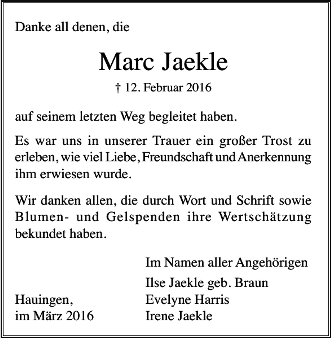 <p>Danke all denen, die</p><p>Marc Jaekle<br />† 12. Februar 2016</p><p>auf seinem letzten Weg begleitet haben.<br />Es war uns in unserer Trauer ein großer Trost zu<br />erleben, wie viel Liebe, Freundschaft und Anerkennung<br />ihm erwiesen wurde.<br />Wir danken allen, die durch Wort und Schrift sowie<br />Blumen- und Gelspenden ihre Wertschätzung<br />bekundet haben.</p><p>Hauingen,<br />im März 2016</p><p>Im Namen aller Angehörigen<br />Ilse Jaekle geb. Braun<br />Evelyne Harris<br />Irene Jaekle</p>