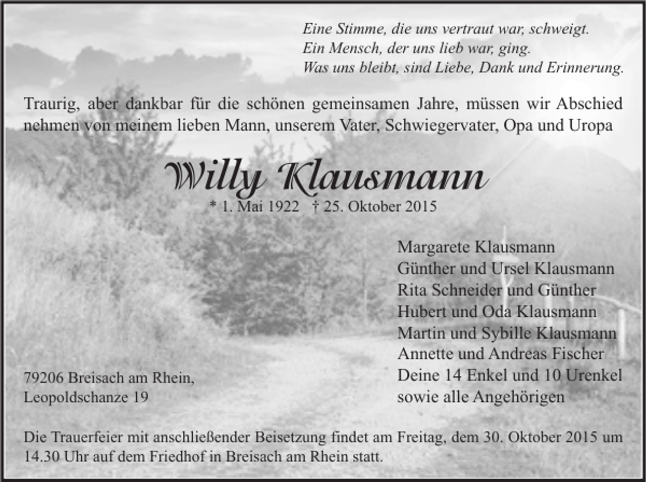 <p>Eine Stimme, die uns vertraut war, schweigt.<br />Ein Mensch, der uns lieb war, ging.<br />Was uns bleibt, sind Liebe, Dank und Erinnerung.</p><p>Traurig, aber dankbar für die schönen gemeinsamen Jahre, müssen wir Abschied<br />nehmen von meinem lieben Mann, unserem Vater, Schwiegervater, Opa und Uropa</p><p>Willy Klausmann<br />* 1. Mai 1922 † 25. Oktober 2015</p><p>79206 Breisach am Rhein,<br />Leopoldschanze 19</p><p>Margarete Klausmann<br />Günther und Ursel Klausmann<br />Rita Schneider und Günther<br />Hubert und Oda Klausmann<br />Martin und Sybille Klausmann<br />Annette und Andreas Fischer<br />Deine 14 Enkel und 10 Urenkel<br />sowie alle Angehörigen</p><p>Die Trauerfeier mit anschließender Beisetzung findet am Freitag, dem 30. Oktober 2015 um<br />14.30 Uhr auf dem Friedhof in Breisach am Rhein statt.</p>
