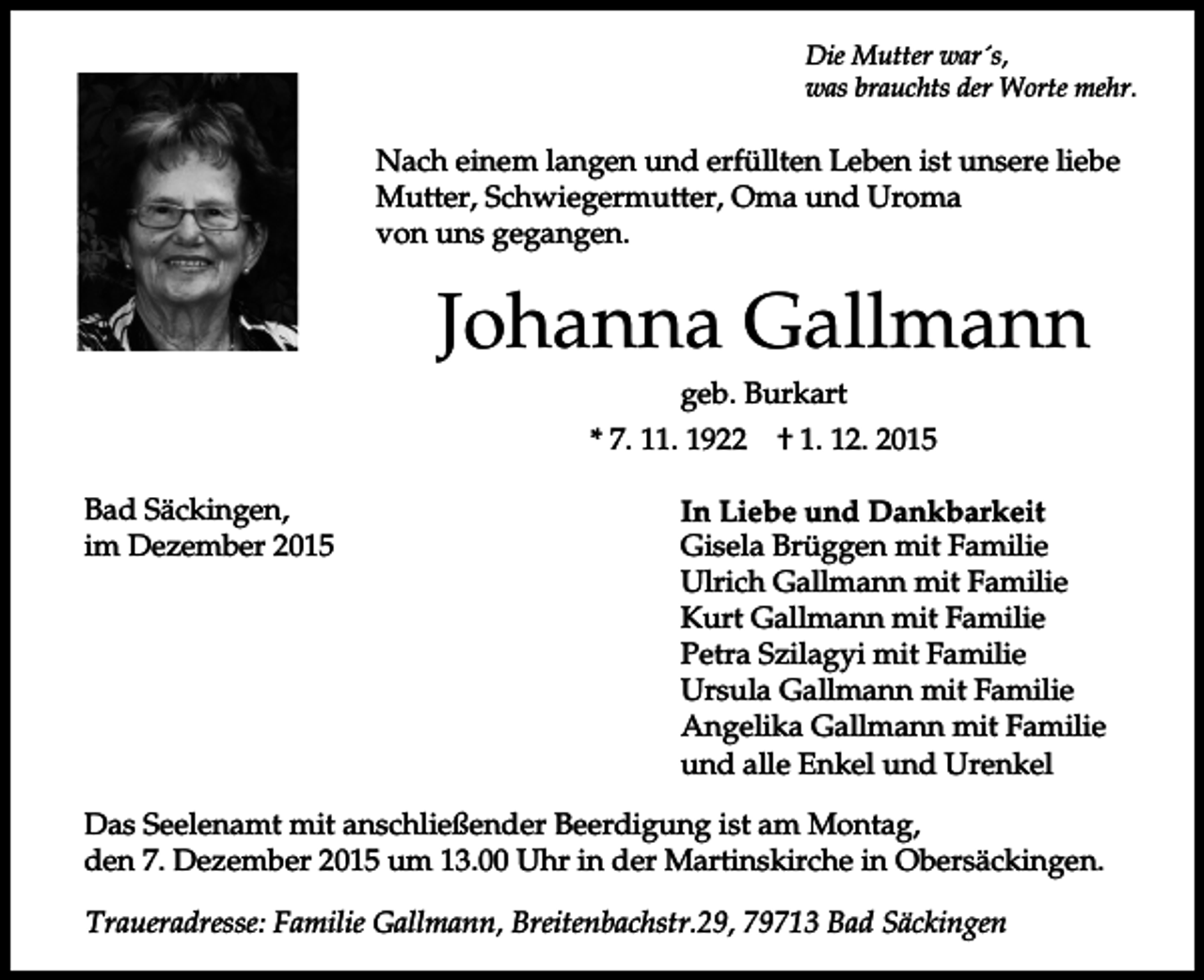 <p>Die Mutter war´s,<br />was brauchts der Worte mehr.</p><p>Nach einem langen und erfüllten Leben ist unsere liebe<br />Mutter, Schwiegermutter, Oma und Uroma<br />von uns gegangen.</p><p>Johanna Gallmann<br />geb. Burkart<br />* 7. 11. 1922<br />Bad Säckingen,<br />im Dezember 2015</p><p>† 1. 12. 2015</p><p>In Liebe und Dankbarkeit<br />Gisela Brüggen mit Familie<br />Ulrich Gallmann mit Familie<br />Kurt Gallmann mit Familie<br />Petra Szilagyi mit Familie<br />Ursula Gallmann mit Familie<br />Angelika Gallmann mit Familie<br />und alle Enkel und Urenkel</p><p>Das Seelenamt mit anschließender Beerdigung ist am Montag,<br />den 7. Dezember 2015 um 13.00 Uhr in der Martinskirche in Obersäckingen.<br />Traueradresse: Familie Gallmann, Breitenbachstr.29, 79713 Bad Säckingen</p>